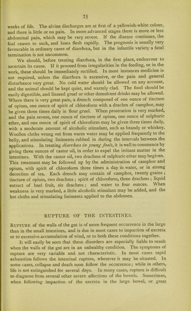 weeks of life. The alvine discharges are at first of a yellowish-white colour, and there is little or no pain. In more advanced stages there is more or less abdominal pain, which may be very severe. If the disease continues, the foal ceases to suck, and loses flesh rapidly. The prognosis is usually very favourable in ordinary cases of diarrhoea, but in the infantile variety a fatal termination is not uncommon. We should, before treating diarrhoea, in the first place, endeavour to ascertain its cause. If it proceed from irregularities in the feeding, or in the work, these should be immediately rectified. In most instances medicine is not required, unless the diarrhoea is excessive, or the pain and geneial disturbance very great. No cold water should be allowed on any account, and the animal should be kept quiet, and warmly clad. The food should be easily digestible, and linseed gruel or other demulcent drinks may be allowed. Where there is very great pain, a drench composed of one ounce of tincture of opium, one ounce of spirit of chloroform with a drachm of camphor, may be given three times daily in flour gruel. When prostration is very marked, and the pain severe, one ounce of tincture of opium, one ounce of sulphuric ether, and one ounce of spirit of chloroform may be given three times daily, with a moderate amount of alcoholic stimulant, such as brandy or whiskey. Woollen cloths wrung out from warm water may be applied frequently to the belly, and stimulating liniments rubbed in during the intervals between the applications. In treating diarrhoea in yowig foals, it is well to commence by giving three ounces of castor oil, in order to expel the irritant matter in the intestines. With the castor oil, two drachms of sulphuric ether may begiven. This treatment may be followed up by the administration of camphor and opium, with spirit of chloroform three times a day in water, or in stiong decoction of tea. Each drench may contain of camphor, twenty grains ; tincture of opium, two drachms ; spirit of chloroform, three drachms ; liquid extract of bael fruit, six drachms ; and water to four ounces. When weakness is very marked, a little alcoholic stimulant may be added, and the hot cloths and stimulating liniments applied to the abdomen. RUPTURE OF THE INTESTINES. RUPTURE of the walls of the gut is of more frequent occurrence in the large than in the small intestines, and is due in most cases to impaction of excreta or to excessive accumulation of wind, or to both these conditions together. It will easily be seen that these disorders are especially liable to result when the walls of the gut are in an unhealthy condition. The symptoms of rupture are very variable and not characteristic. In most cases rapid exhaustion follows the intestinal rupture, wherever it may be situated. In some cases, collapse and death soon follow the occurrence; while in others, life is not extinguished for several days. In many cases, rupture is difficult to diagnose from several other severe affections of the bowels. Sometimes, when following impaction of the excreta in the large bowel, or great