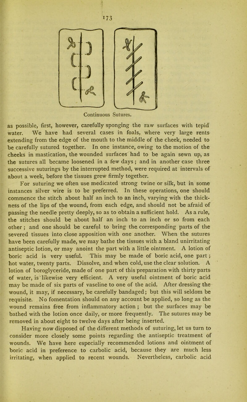 as possible, first, however, carefully sponging the raw surfaces with tepid water. We have had several cases in foals, where very large rents extending from the edge of the mouth to the middle of the cheek, needed to be carefully sutured together. In one instance, owing to the motion of the cheeks in mastication, the wounded surfaces had to be again sewn up, as the sutures all became loosened in a few days ; and in another case three successive suturings by the interrupted method, were required at intervals of about a week, before the tissues grew firmly together. For suturing we often use medicated strong twine or silk, but in some instances silver wire is to be preferred. In these operations, one should commence the stitch about half an inch to an inch, varying with the thick- ness of the lips of the wound, from each edge, and should not be afraid of passing the needle pretty deeply, so as to obtain a sufficient hold. As a rule, the stitches should be about half an inch to an inch or so from each other ; and one should be careful to bring the. corresponding parts of the severed tissues into close apposition with one another. When the sutures have been carefully made, we may bathe the tissues with a bland unirritating antiseptic lotion, or may anoint the part with a little ointment. A lotion of boric acid is very useful. This may be made of boric acid, one part ; hot water, twenty parts. Dissolve, and when cold, use the clear solution. A lotion of boroglyceride, made of one part of this preparation with thirty parts of water, is likewise very efficient. A very useful ointment of boric acid may be made of six parts of vaseline to one of the acid. After dressing the wound, it may, if necessary, be carefully bandaged; but this will seldom be requisite. No fomentation should on any account be applied, so long as the wound remains free from inflammatory action ; but the surfaces may be bathed with the lotion once daily, or more frequently. The sutures may be removed in about eight to twelve days after being inserted. Having now disposed of the different methods of suturing, let us turn to consider more closely some points regarding the antiseptic treatment of wounds. We have here especially recommended lotions and ointment of boric acid in preference to carbolic acid, because they are much less irritating, when applied to recent wounds. Nevertheless, carbolic acid