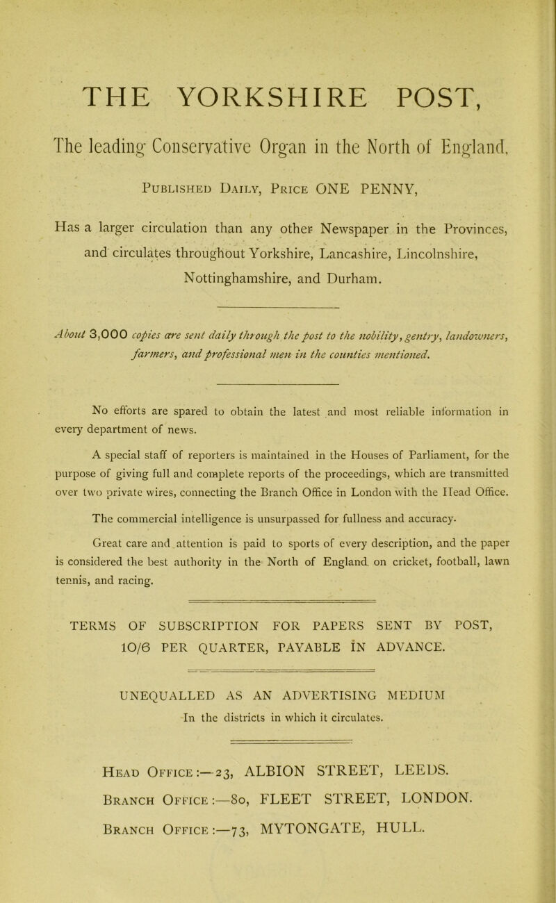 THE YORKSHIRE POST, The leading Conservative Organ in the North of England, Published Daily, Price ONE PENNY, Has a larger circulation than any other Newspaper in the Provinces, and circulates throughout Yorkshire, Lancashire, Lincolnshire, Nottinghamshire, and Durham. About 3,000 copies are sent daily through the post to the nobility, gentry, landowners, farmers, and professional men in the counties mentioned. No efforts are spared to obtain the latest and most reliable information in every department of news. A special staff of reporters is maintained in the Houses of Parliament, for the purpose of giving full and complete reports of the proceedings, which are transmitted over two private wires, connecting the Branch Office in London with the Head Office. The commercial intelligence is unsurpassed for fullness and accuracy. Great care and attention is paid to sports of every description, and the paper is considered the best authority in the North of England, on cricket, football, lawn tennis, and racing. TERMS OF SUBSCRIPTION FOR PAPERS SENT BY POST, 10/6 PER QUARTER, PAYABLE IN ADVANCE. UNEQUALLED AS AN ADVERTISING MEDIUM In the districts in which it circulates. Head Office:—23, ALBION STREET, LEEDS. Branch Office 80, FLEET STREET, LONDON. Branch Office:—73, MYTONGATE, HULL.