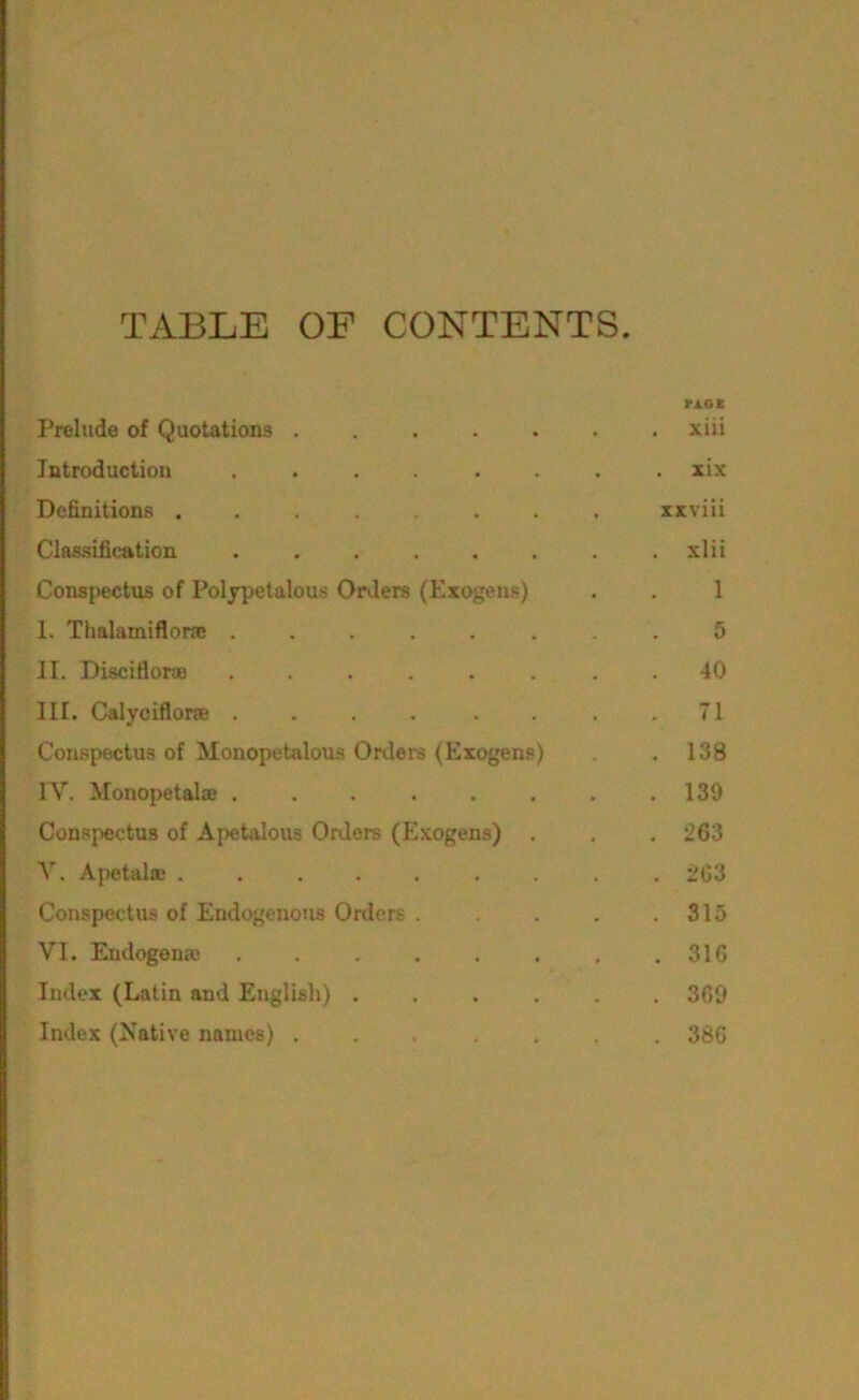 TABLE OF CONTENTS. YAOE Prelude of Quotations ....... xiii Introduction . . . . . . lix Definitions ........ xxviii Classification ........ xlii Conspectus of Polypetalous Orders (Exogens) . . 1 I. Tlialamiflora: ........ 5 II. Discifloraj . 40 III. Calyciflone . . . . . . . .71 Con.spectus of Monopetalous Orders (Exogens) .138 IV. Monopetalce . . . . . . . .139 Conspectus of Apetaloiis Orders (Exogens) . . . 263 V. Ajietala; ......... 263 Conspectus of Endogenous Orders 315 VI. Eudogena; . . . . . . . .316 Index (Latin and English) ...... 369 Index (Native names) ....... 386