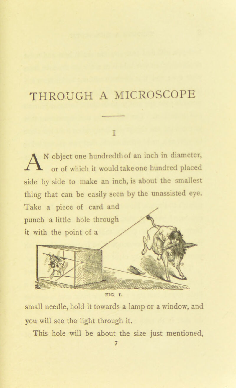 i AN object one hundredth of an inch in diameter, or of which it would take one hundred placed side by side to make an inch, is about the smallest thing that can be easily seen by the unassisted eye. Take a piece of card and punch a little hole through it with the point of a FIG. I. small needle, hold it towards a lamp or a window, and you will see the light through it. This hole will be about the size just mentioned, 7