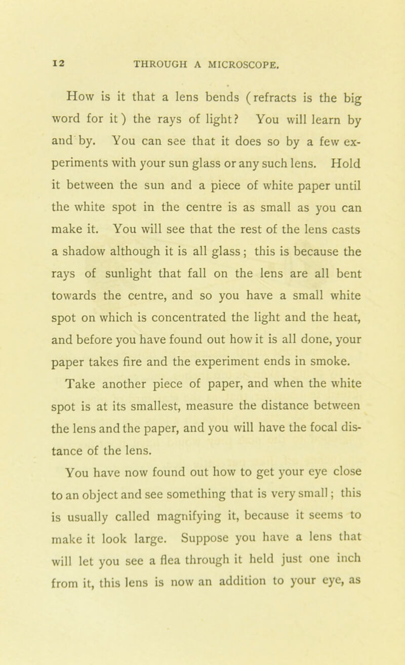 How is it that a lens bends (refracts is the big word for it) the rays of light? You will learn by and by. You can see that it does so by a few ex- periments with your sun glass or any such lens. Hold it between the sun and a piece of white paper until the white spot in the centre is as small as you can make it. You will see that the rest of the lens casts a shadow although it is all glass; this is because the rays of sunlight that fall on the lens are all bent towards the centre, and so you have a small white spot on which is concentrated the light and the heat, and before you have found out how it is all done, your paper takes fire and the experiment ends in smoke. Take another piece of paper, and when the white spot is at its smallest, measure the distance between the lens and the paper, and you will have the focal dis- tance of the lens. You have now found out how to get your eye close to an object and see something that is very small; this is usually called magnifying it, because it seems to make it look large. Suppose you have a lens that will let you see a flea through it held just one inch from it, this lens is now an addition to your eye, as