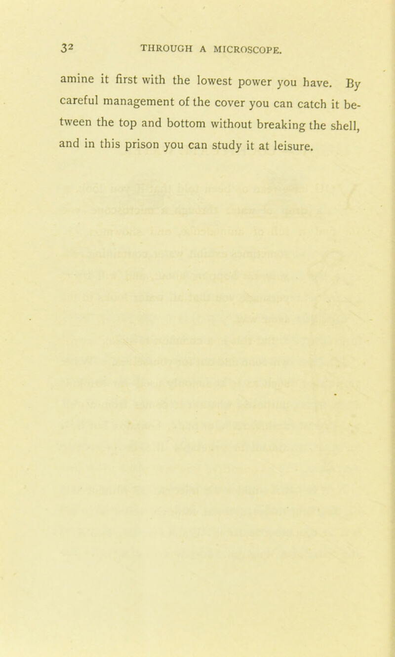 amine it first with the lowest power you have. By careful management of the cover you can catch it be- tween the top and bottom without breaking the shell, and in this prison you can study it at leisure.