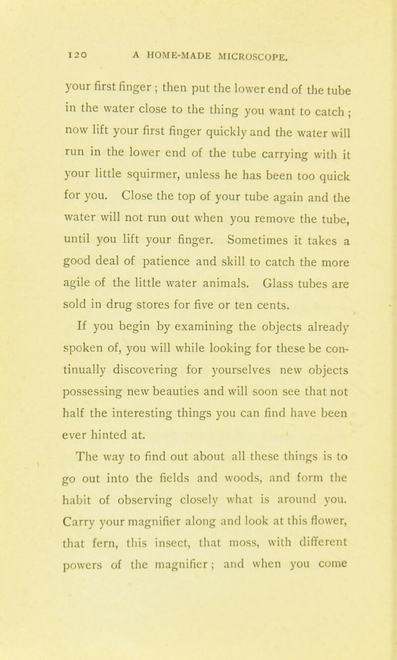 your first finger ; then put the lower end of the tube in the water close to the thing you want to catch ; now lift your first finger quickly and the water will run in the lower end of the tube carrying with it your little squirmer, unless he has been too quick for you. Close the top of your tube again and the water will not run out when you remove the tube, until you lift your finger. Sometimes it takes a good deal of patience and skill to catch the more agile of the little water animals. Glass tubes are sold in drug stores for five or ten cents. If you begin by examining the objects already spoken of, you will while looking for these be con- tinually discovering for yourselves new objects possessing new beauties and will soon see that not half the interesting things you can find have been ever hinted at. The way to find out about all these things is to go out into the fields and woods, and form the habit of observing closely what is around you. Carry your magnifier along and look at this flower, that fern, this insect, that moss, with different powers of the magnifier; and when you come