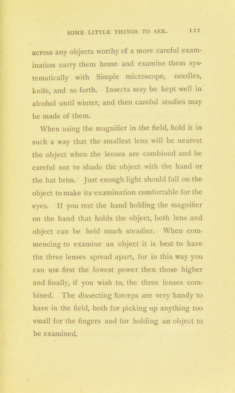 1 2 I across any objects worthy of a more careful exam- ination carry them home and examine them sys- tematically with Simple microscope, needles, knife, and so forth. Insects may be kept well in alcohol until winter, and then careful studies may be made of them. When using the magnifier in the field, hold it in such a way that the smallest lens will be nearest the object when the lenses are combined and be careful not to shade the object with the hand or the hat brim. Just enough light should fall on the object to make its examination comfortable for the eyes. If you rest the hand holding the magnifier on the hand that holds the object, both lens and object can be held much steadier. When com- mencing to examine an object it is best to have the three lenses spread apart, for in this way you can use first the lowest power then those higher and finally, if you wish to, the three lenses com- bined. The dissecting forceps are very handy to have in the field, both for picking up anything too small for the fingers and for holding an object to be examined.