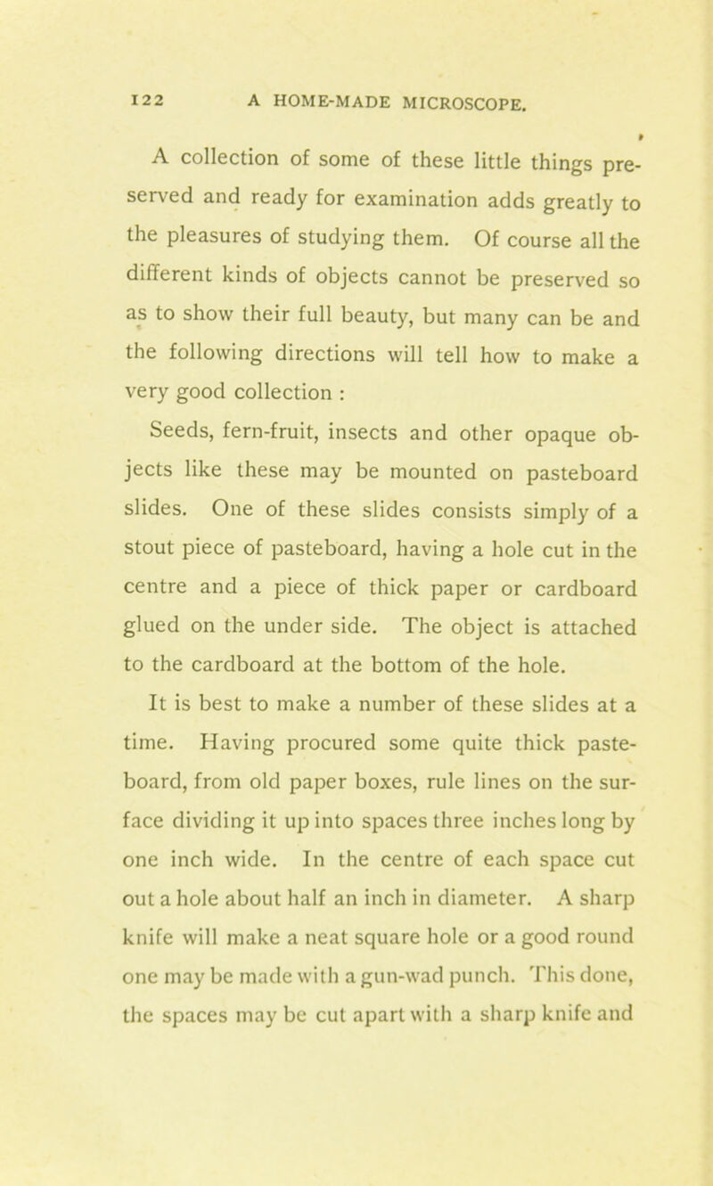 A collection of some of these little things pre- served and ready for examination adds greatly to the pleasures of studying them. Of course all the different kinds of objects cannot be preserved so as to show their full beauty, but many can be and the following directions will tell how to make a very good collection : Seeds, fern-fruit, insects and other opaque ob- jects like these may be mounted on pasteboard slides. One of these slides consists simply of a stout piece of pasteboard, having a hole cut in the centre and a piece of thick paper or cardboard glued on the under side. The object is attached to the cardboard at the bottom of the hole. It is best to make a number of these slides at a time. Having procured some quite thick paste- board, from old paper boxes, rule lines on the sur- face dividing it up into spaces three inches long by one inch wide. In the centre of each space cut out a hole about half an inch in diameter. A sharp knife will make a neat square hole or a good round one may be made with a gun-wad punch. This done, the spaces may be cut apart with a sharp knife and
