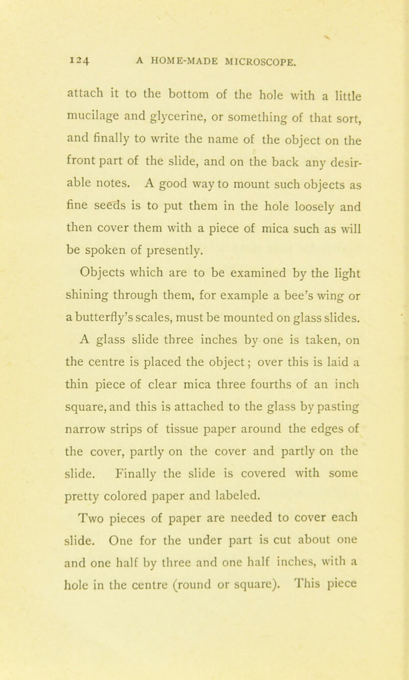 attach it to the bottom of the hole with a little mucilage and glycerine, or something of that sort, and finally to write the name of the object on the front part of the slide, and on the back any desir- able notes. A good way to mount such objects as fine seeds is to put them in the hole loosely and then cover them with a piece of mica such as will be spoken of presently. Objects which are to be examined by the light shining through them, for example a bee’s wing or a butterfly’s scales, must be mounted on glass slides. A glass slide three inches by one is taken, on the centre is placed the object; over this is laid a thin piece of clear mica three fourths of an inch square, and this is attached to the glass by pasting narrow strips of tissue paper around the edges of the cover, partly on the cover and partly on the slide. Finally the slide is covered with some pretty colored paper and labeled. Two pieces of paper are needed to cover each slide. One for the under part is cut about one and one half by three and one half inches, with a hole in the centre (round or square). This piece