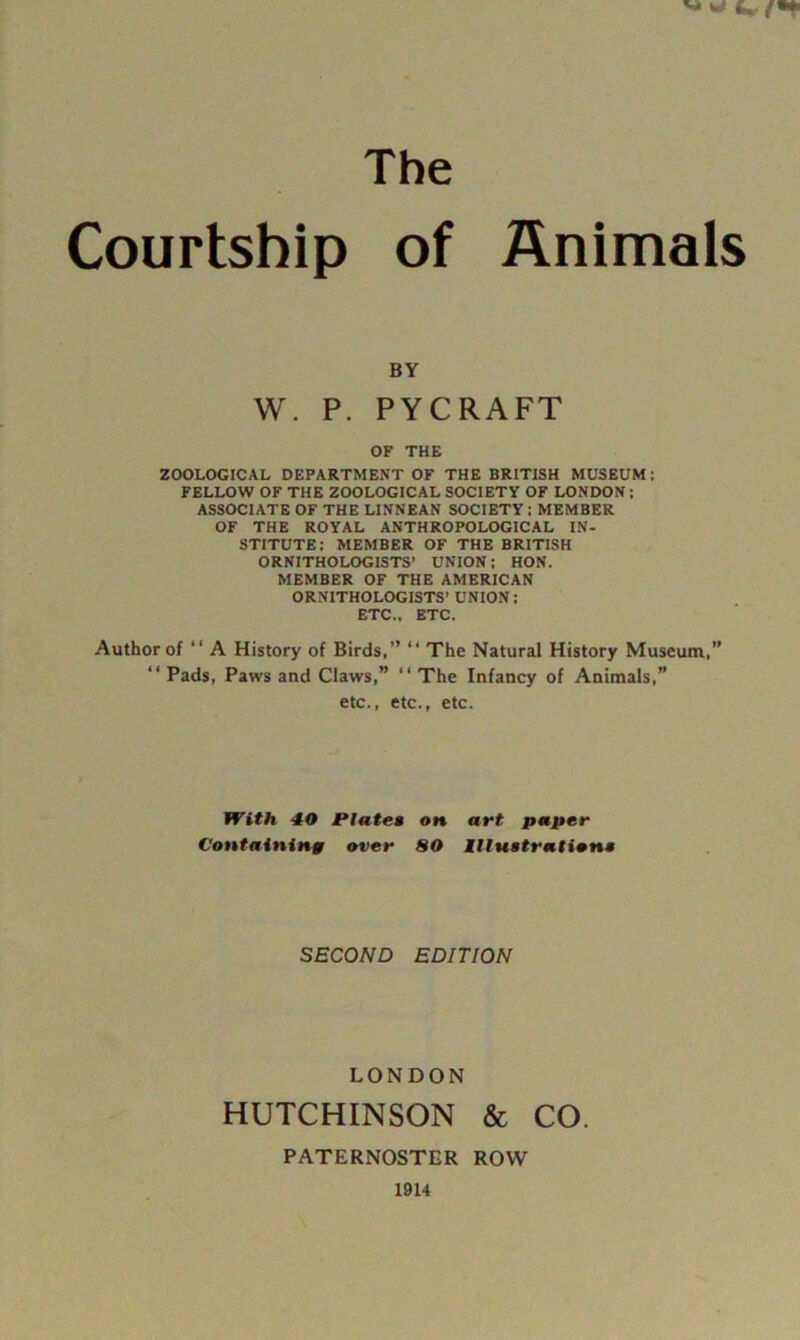 The Courtship of Animals BY W. P. PYCRAFT OF THE ZOOLOGICAL DEPARTMENT OF THE BRITISH MUSEUM: FELLOW OF THE ZOOLOGICAL SOCIETY OF LONDON; ASSOCIATE OF THE LINNEAN SOCIETY: MEMBER OF THE ROYAL ANTHROPOLOGICAL IN- STITUTE; MEMBER OF THE BRITISH ORNITHOLOGISTS’ UNION; HON. MEMBER OF THE AMERICAN ORNITHOLOGISTS’ UNION; ETC., ETC. Author of “ A History of Birds,” “ The Natural History Museum,” “Pads, Paws and Claws,” “The Infancy of Animals,” etc., etc., etc. With 40 JPIatea on art paper Containing over SO Illuetration* SECOND EDITION LONDON HUTCHINSON & CO. PATERNOSTER ROW 19U