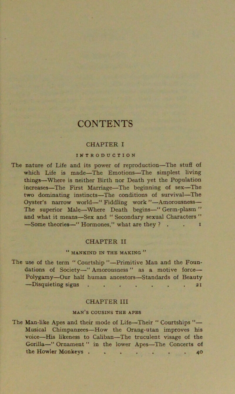 CONTENTS CHAPTER I INTRODUCTION The nature of Life and its power of reproduction—The stuff of which Life is made—The Emotions—The simplest living things—Where is neither Birth nor Death yet the Population increases—The First Marriage—The beginning of sex—^The two dominating instincts—The conditions of survival—The Oyster’s narrow world—“ Fiddhng work ”—Amorousness— The superior Male—Where Death begins—“ Germ-plasm ” and what it means—Sex and  Secondary sexuaJ Characters ” —Some theories— Hormones,” what are they ? . . i CHAPTER II  MANKIND IN THE MAKING ” The use of the term  Courtship ”—Primitive Man and the Foun- dations of Society— Amorousness ” as a motive force— Polygamy—Our half human ancestors—Standards of Beauty —Disquieting signs . . , . . . .21 CHAPTER III man’s COUSINS THE APES The Man-hke Apes and their mode of Life—Their ” Courtships ”— Musical Chimpanzees—How the Orang-utan improves his voice—His hkeness to Caliban—The truculent visage of the Gorilla—“ Ornament ” in the lower Apes—The Concerts of the Howler Monkeys ....... 40