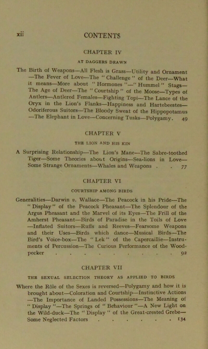 CHAPTER IV AT DAGGERS DRAWN The Birth of Weapons—All Flesh is Grass—Utility and Ornament —The Fever of Love—The “ Challenge ” of the Deer—What it means—More about  Hormones ”—“ Hummel ” Stags The Age of Deer—The  Courtship ” of the Moose—Types of Antlers—Antlered Females—Fighting Topi—The Lance of the Oryx in the Lion s Flanks—Happiness and Hartebeestes— Odoriferous Suitors—The Bloody Sweat of the Hippopotamus —The Elephant in Love—Concerning Tusks—Polygamy. 49 CHAPTER V THE LION AND HIS KIN A Surprising Relationship—The Lion’s Mane—The Sabre-toothed Tiger—Some Theories about Origins—Sea-lions in Love— Some Strange Ornaments—Whales and Weapons . . 77 CHAPTER VI COURTSHIP AMONG BIRDS Generalities—Darwin v. Wallace—The Peacock in his Pride—The  Display ” of the Peacock Pheasant—The Splendour of the Argus Pheasant and the Marvel of its Eyes—The Frill of the Amherst Pheasant—Birds of Paradise in the Toils of Love —Inflated Suitors—Ruffs and Reeves—Fearsome Weapons and their Uses—Birds which dance—Musical Birds—The Bird’s Voice-box—The  Lek ” of the Capercaillie—Instru- ments of Percussion—The Curious Performance of the Wood- pecker ......... 92 CHAPTER VII THE SEXUAL SELECTION THEORY AS APPLIED TO BIRDS Where the R61e of the Sexes is reversed—Polygamy and how it is brought about—Coloration and Courtship—Instinctive Actions —The Importance of Landed Possessions—The Meaning of  Display ”—The Springs of “ Behaviour ”—A New Light on the Wild-duck—The  Display ” of the Great-crested Grebe— Some Neglected Factors . . . . . •