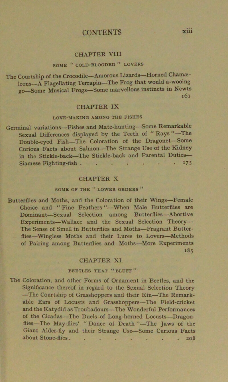 CHAPTER VIII SOME  COLD-BLOODED ” LOVERS The Courtship of the Crocodile—Amorous Lizards—Horned Chamae- leons—A Flagellating Terrapin—The Frog that would a-wooing go Some Musical Frogs—Some marvellous instincts in Newts i6i CHAPTER IX LOVE-MAKING AMONG THE FISHES Germinal variations—Fishes and Mate-hunting—Some Remarkable Sexual Differences displayed by the Teeth of “ Rays ”—^The Double-eyed Fish—The Coloration of the Dragonet—Some Curious Facts about Salmon—^The Strange Use of the Kidney in the Stickle-back—The Stickle-back and Parental Duties— Siamese Fighting-fish . . . . . . -175 CHAPTER X SOME OF THE  LOWER ORDERS ” Butterflies and Moths, and the Coloration of their Wings—Female Choice and “ Fine Feathers ”—When Male Butterflies are Dominant—Sexual Selection among Butterflies—Abortive Experiments—Wallace and the Sexual Selection Theory— The Sense of Smell in Butterflies and Moths—Fragrant Butter- flies—Wingless Moths and their Lures to Lovers—Methods of Pairing among Butterflies and Moths—More Experiments i8S CHAPTER XI BEETLES THAT “ BLUFF ” The Coloration, and other Forms of Ornament in Beetles, and the Significance thereof in regard to the Sexual Selection Theory —The Courtship of Grasshoppers and their Kin—The Remark- able Ears of Locusts and Grasshoppers—The Field-cricket and the Katydid as Troubadours—The Wonderful Performances of the Cicadas—The Duels of Long-horned Locusts—Dragon flies—The May-flies’ “ Dance of Death ”—The Jaws of the Giant Alder-fly and their Strange Use—Some Curious Facts about Stone-flies. ....... 208