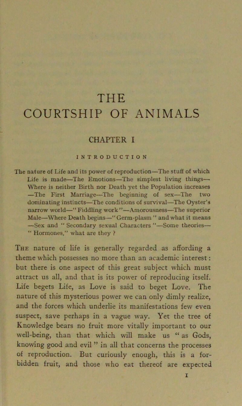 THE COURTSHIP OF ANIMALS CHAPTER I INTRODUCTION The nature of Life and its power of reproduction—The stuff of which Life is made—The Emotions—The simplest living things— Where is neither Birth nor Death yet the Population increases —The First Marriage—^The beginning of sex—The two dominating instincts—The conditions of survival—The Oyster’s narrow world—“ Fiddling work ”—Amorousness—^The superior Male—Where Death begins—“ Germ-plasm ” and what it means —Sex and “ Secondary sexual Characters ’’—Some theories— “ Hormones,” what are they ? The nature of life is generally regarded as affording a theme which possesses no more than an academic interest: but there is one aspect of this great subject which must attract us all, and that is its power of reproducing itself. Life begets Life, as Love is said to beget Love. The nature of this mysterious power we can only dimly realize, and the forces which underlie its manifestations few even suspect, save perhaps in a vague way. Yet the tree of Knowledge bears no fruit more vitally important to our well-being, than that which will make us “ as Gods, knowing good and evil ” in all that concerns the processes of reproduction. But curiously enough, this is a for- bidden fruit, and those who eat thereof are expected