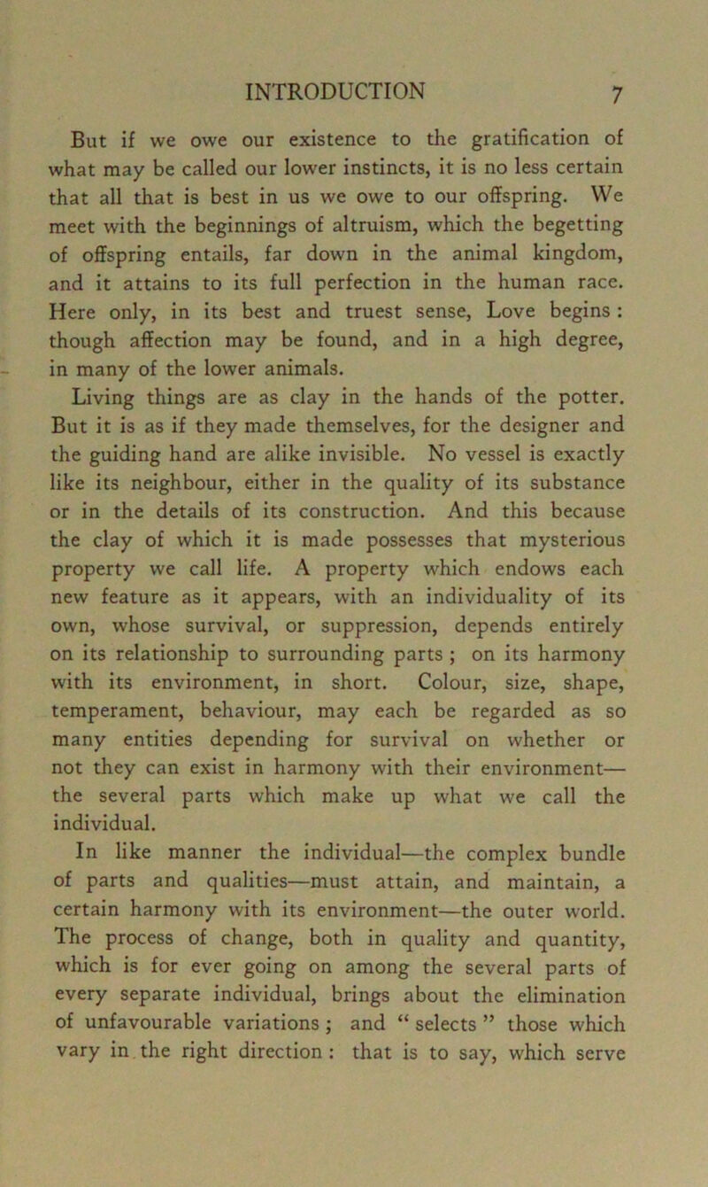 But if we owe our existence to the gratification of what may be called our lower instincts, it is no less certain that all that is best in us we owe to our offspring. We meet with the beginnings of altruism, which the begetting of offspring entails, far down in the animal kingdom, and it attains to its full perfection in the human race. Here only, in its best and truest sense. Love begins : though affection may be found, and in a high degree, in many of the lower animals. Living things are as clay in the hands of the potter. But it is as if they made themselves, for the designer and the guiding hand are alike invisible. No vessel is exactly like its neighbour, either in the quality of its substance or in the details of its construction. And this because the clay of which it is made possesses that mysterious property we call life. A property which endows each new feature as it appears, with an individuality of its own, whose survival, or suppression, depends entirely on its relationship to surrounding parts ; on its harmony with its environment, in short. Colour, size, shape, temperament, behaviour, may each be regarded as so many entities depending for survival on whether or not they can exist in harmony with their environment— the several parts which make up what we call the individual. In like manner the individual—the complex bundle of parts and qualities—must attain, and maintain, a certain harmony with its environment—the outer world. The process of change, both in quality and quantity, which is for ever going on among the several parts of every separate individual, brings about the elimination of unfavourable variations ; and “ selects ” those which vary in the right direction : that is to say, which serve