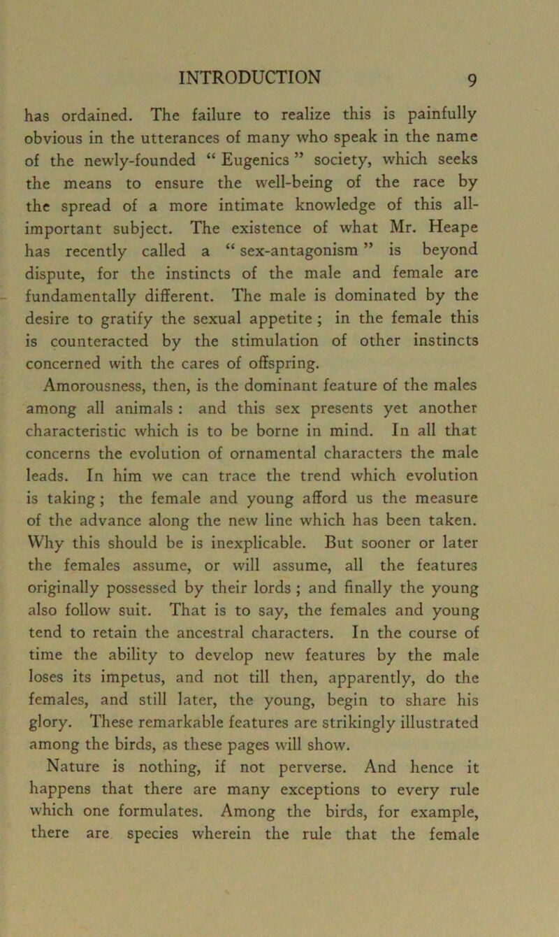 has ordained. The failure to realize this is painfully obvious in the utterances of many who speak in the name of the newly-founded “ Eugenics ” society, which seeks the means to ensure the well-being of the race by the spread of a more intimate knowledge of this all- important subject. The existence of what Mr. Heape has recently called a “ sex-antagonism ” is beyond dispute, for the instincts of the male and female are fundamentally different. The male is dominated by the desire to gratify the sexual appetite ; in the female this is counteracted by the stimulation of other instincts concerned with the cares of offspring. Amorousness, then, is the dominant feature of the males among all animals ; and this sex presents yet another characteristic which is to be borne in mind. In all that concerns the evolution of ornamental characters the male leads. In him we can trace the trend which evolution is taking; the female and young afford us the measure of the advance along the new line which has been taken. Why this should be is inexplicable. But sooner or later the females assume, or will assume, all the features originally possessed by their lords ; and finally the young also follow suit. That is to say, the females and young tend to retain the ancestral characters. In the course of time the ability to develop new features by the male loses its impetus, and not till then, apparently, do the females, and still later, the young, begin to share his glory. These remarkable features are strikingly illustrated among the birds, as these pages will show. Nature is nothing, if not perverse. And hence it happens that there are many exceptions to every rule which one formulates. Among the birds, for example, there are species wherein the rule that the female