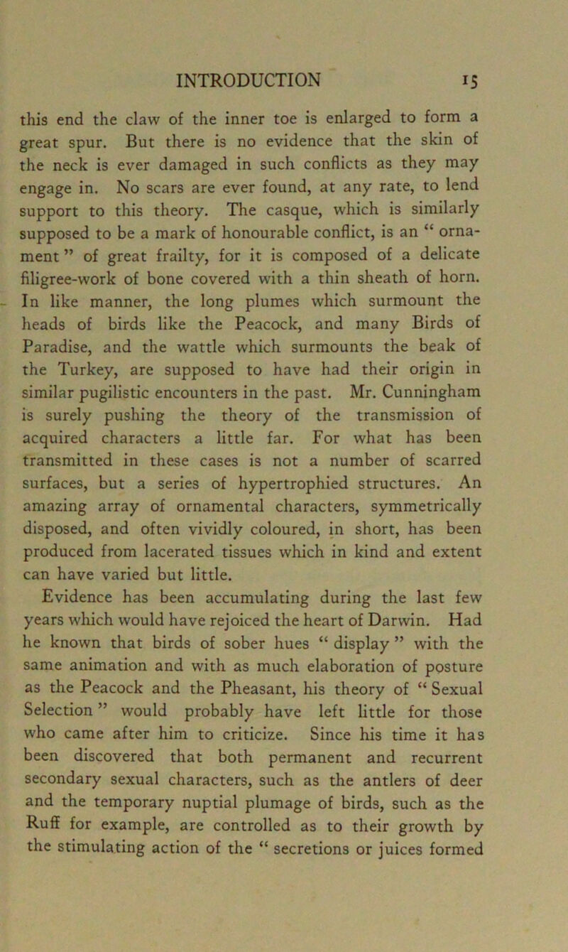 this end the claw of the inner toe is enlarged to form a great spur. But there is no evidence that the skin of the neck is ever damaged in such conflicts as they may engage in. No scars are ever found, at any rate, to lend support to this theory. The casque, which is similarly supposed to be a mark of honourable conflict, is an “ orna- ment ” of great frailty, for it is composed of a delicate filigree-work of bone covered with a thin sheath of horn. In like manner, the long plumes which surmount the heads of birds like the Peacock, and many Birds of Paradise, and the wattle which surmounts the beak of the Turkey, are supposed to have had their origin in similar pugilistic encounters in the past. Mr. Cunningham is surely pushing the theory of the transmission of acquired characters a little far. For what has been transmitted in these cases is not a number of scarred surfaces, but a series of hypertrophied structures. An amazing array of ornamental characters, symmetrically disposed, and often vividly coloured, in short, has been produced from lacerated tissues which in kind and extent can have varied but little. Evidence has been accumulating during the last few years which would have rejoiced the heart of Darwin. Had he known that birds of sober hues “ display ” with the same animation and with as much elaboration of posture as the Peacock and the Pheasant, his theory of “ Sexual Selection ” would probably have left little for those who came after him to criticize. Since his time it has been discovered that both permanent and recurrent secondary sexual characters, such as the antlers of deer and the temporary nuptial plumage of birds, such as the Ruff for example, are controlled as to their growth by the stimulating action of the “ secretions or juices formed