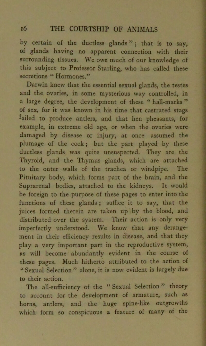 by certain of the ductless glands ”; that is to say, of glands having no apparent connection with their surrounding tissues. VVe owe much of our knowledge of this subject to Professor Starling, who has called these secretions “ Hormones.” Darwin knew that the essential sexual glands, the testes and the ovaries, in some mysterious way controlled, in a large degree, the development of these “ hall-marks ” of sex, for it was known in his time that castrated stags failed to produce antlers, and that hen pheasants, for example, in extreme old age, or when the ovaries were damaged by disease or injury, at once assumed the plumage of the cock; but the part played by these ductless glands was quite unsuspected. They are the Thyroid, and the Thymus glands, which are attached to the outer walls of the trachea or windpipe. The Pituitary body, which forms part of the brain, and the Suprarenal bodies, attached to the kidneys. It would be foreign to the purpose of these pages to enter into the functions of these glands ; suffice it to say, that the juices formed therein are taken up by the blood, and distributed over the system. Their action is only very imperfectly understood. VVe know that any derange- ment in their efficiency results in disease, and that they play a very important part in the reproductive system, as will become abundantly evident in the course of these pages. Much hitherto attributed to the action of “ Sexual Selection ” alone, it is now evident is largely due to their action. The all-sufficiency of the “ Sexual Selection ” theory to account for the development of armature, such as horns, antlers, and the huge spine-like outgrowths which form so conspicuous a feature of many of the