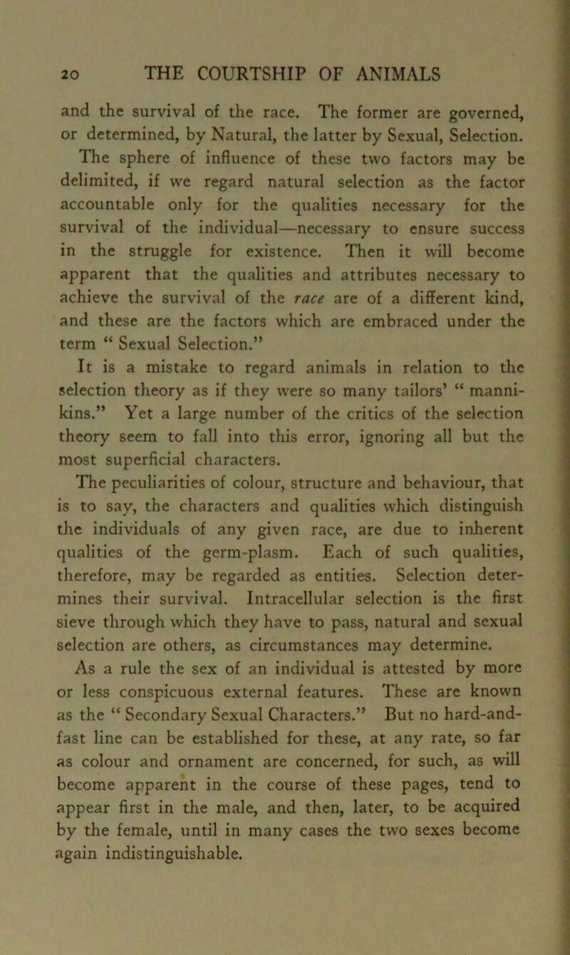 and the survival of the race. The former are governed, or determined, by Natural, the latter by Sexual, Selection. The sphere of influence of these two factors may be delimited, if we regard natural selection as the factor accountable only for the qualities necessary for the survival of the individual—necessary to ensure success in the struggle for existence. Then it will become apparent that the qualities and attributes necessary to achieve the survival of the race are of a different kind, and these are the factors which are embraced under the term “ Sexual Selection.” It is a mistake to regard animals in relation to the selection theory as if they were so many tailors’ “ manni- kins.” Yet a large number of the critics of the selection theory seem to fall into this error, ignoring all but the most superficial characters. The peculiarities of colour, structure and behaviour, that is to say, the characters and qualities which distinguish the individuals of any given race, are due to inherent qualities of the germ-plasm. Each of such qualities, therefore, may be regarded as entities. Selection deter- mines their survival. Intracellular selection is the first sieve through which they have to pass, natural and sexual selection are others, as circumstances may determine. As a rule the sex of an individual is attested by more or less conspicuous external features. These are known as the “ Secondary Sexual Characters.” But no hard-and- fast line can be established for these, at any rate, so far as colour and ornament are concerned, for such, as will become apparent in the course of these pages, tend to appear first in the male, and then, later, to be acquired by the female, until in many cases the two sexes become again indistinguishable.