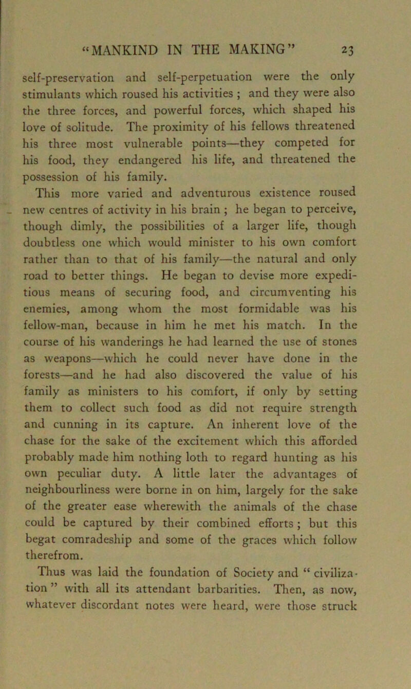 self-preservation and self-perpetuation were the only stimulants which roused his activities ; and they were also the three forces, and powerful forces, which shaped his love of solitude. The proximity of his fellows threatened his three most vulnerable points—they competed for his food, they endangered his life, and threatened the possession of his family. This more varied and adventurous existence roused new centres of activity in his brain ; he began to perceive, though dimly, the possibilities of a larger life, though doubtless one which would minister to his own comfort rather than to that of his family—the natural and only road to better things. He began to devise more expedi- tious means of securing food, and circumventing his enemies, among whom the most formidable was his fellow-man, because in him he met his match. In the course of his wanderings he had learned the use of stones as weapons—which he could never have done in the forests—and he had also discovered the value of his family as ministers to his comfort, if only by setting them to collect such food as did not require strength and cunning in its capture. An inherent love of the chase for the sake of the excitement which this afforded probably made him nothing loth to regard hunting as his own peculiar duty. A little later the advantages of neighbourliness were borne in on him, largely for the sake of the greater ease wherewith the animals of the chase could be captured by their combined efforts ; but this begat comradeship and some of the graces which follow therefrom. Thus was laid the foundation of Society and “ civiliza- tion ” with all its attendant barbarities. Then, as now, whatever discordant notes were heard, were those struck