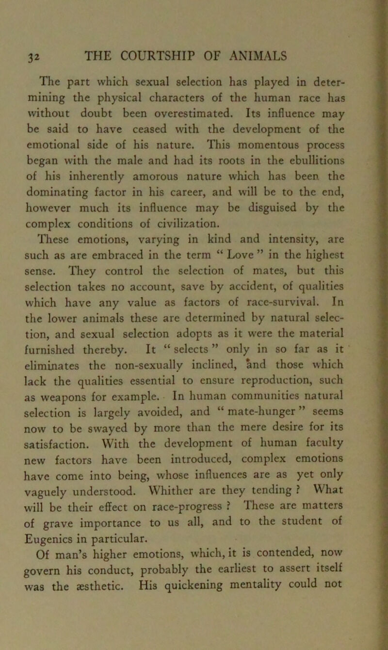 The part which sexual selection has played in deter- mining the physical characters of the human race has without doubt been overestimated. Its influence may be said to have ceased with the development of the emotional side of his nature. This momentous process began with the male and had its roots in the ebullitions of his inherently amorous nature which has been the dominating factor in his career, and will be to the end, however much its influence may be disguised by the complex conditions of civilization. These emotions, varying in kind and intensity, are such as are embraced in the term “ Love ” in the highest sense. They control the selection of mates, but this selection takes no account, save by accident, of qualities which have any value as factors of race-survival. In the lower animals these are determined by natural selec- tion, and sexual selection adopts as it w'ere the material furnished thereby. It “ selects ” only in so far as it eliminates the non-sexually inclined, and those which lack the qualities essential to ensure reproduction, such as weapons for example. In human communities natural selection is largely avoided, and “ mate-hunger ” seems now to be swayed by more than the mere desire for its satisfaction. With the development of human faculty new factors have been introduced, complex emotions have come into being, whose influences are as yet only vaguely understood. Whither are they tending ? What will be their effect on race-progress ? These are matters of grave importance to us all, and to the student of Eugenics in particular. Of man’s higher emotions, which, it is contended, now govern his conduct, probably the earliest to assert itself was the aesthetic. His quickening mentality could not