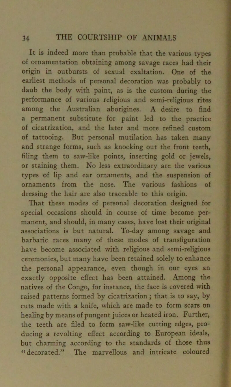 It is indeed more than probable that the various types of ornamentation obtaining among savage races had their origin in outbursts of sexual exaltation. One of the earliest methods of personal decoration was probably to daub the body with paint, as is the custom during the performance of various religious and semi-religious rites among the Australian aborigines. A desire to find a permanent substitute for paint led to the practice of cicatrization, and the later and more refined custom of tattooing. But personal mutilation has taken many and strange forms, such as knocking out the front teeth, filing them to saw-like points, inserting gold or jewels, or staining them. No less extraordinary are the various types of lip and ear ornaments, and the suspension of ornaments from the nose. The various fashions of dressing the hair are also traceable to this origin. That these modes of personal decoration designed for special occasions should in course of time become per- manent, and should, in many cases, have lost their original associations is but natural. To-day among savage and barbaric races many of these modes of transfiguration have become associated with religious and semi-religious ceremonies, but many have been retained solely to enhance » the personal appearance, even though in our eyes an 9 exactly opposite effect has been attained. Among the J natives of the Congo, for instance, the face is covered with f raised patterns formed by cicatrization ; that is to say, by y cuts made with a knife, which are made to form scars on ^ healing by means of pungent juices or heated iron. Further, | the teeth are filed to form saw-like cutting edges, pro- ' ducing a revolting effect according to European ideals, | but charming according to the standards of those thus “ decorated.” The marvellous and intricate coloured