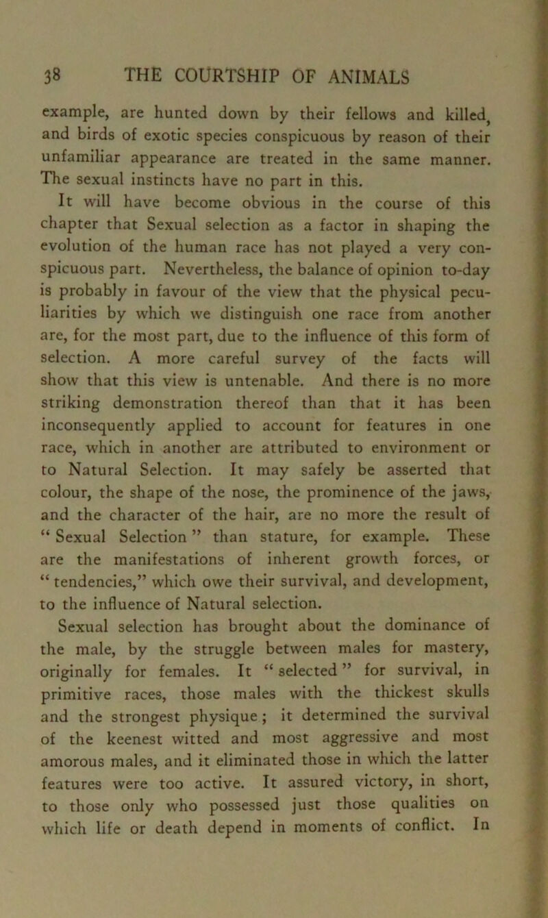 example, are hunted down by their fellows and killed 1 and birds of exotic species conspicuous by reason of their / unfamiliar appearance are treated in the same manner. ^ The sexual instincts have no part in this. It will have become obvious in the course of this | chapter that Sexual selection as a factor in shaping the I evolution of the human race has not played a very con- | spicuous part. Nevertheless, the balance of opinion to-day | is probably in favour of the view that the physical pecu- I liarities by which we distinguish one race from another | are, for the most part, due to the influence of this form of i selection. A more careful survey of the facts will | show that this view is untenable. And there is no more * striking demonstration thereof than that it has been | inconsequently applied to account for features in one i race, which in another are attributed to environment or I to Natural Selection. It may safely be asserted that | colour, the shape of the nose, the prominence of the jaws, \ and the character of the hair, are no more the result of \ “ Sexual Selection ” than stature, for example. These ^ are the manifestations of inherent growth forces, or | “ tendencies,” which owe their survival, and development, to the influence of Natural selection. Sexual selection has brought about the dominance of ■ the male, by the struggle between males for mastery, originally for females. It “ selected ” for survival, in primitive races, those males with the thickest skulls and the strongest physique; it determined the survival of the keenest witted and most aggressive and most amorous males, and it eliminated those in which the latter features were too active. It assured victory, in short, to those only who possessed just those qualities on which life or death depend in moments of conflict. In