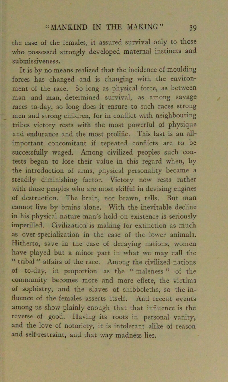 the case of the females, it assured survival only to those who possessed strongly developed maternal instincts and submissiveness. It is by no means realized that the incidence of moulding forces has changed and is changing with the environ- ment of the race. So long as physical force, as between man and man, determined survival, as among savage races to-day, so long does it ensure to such races strong men and strong children, for in conflict with neighbouring tribes victory rests with the most powerful of physique and endurance and the most prolific. This last is an all- important concomitant if repeated conflicts are to be successfully waged. Among civilized peoples such con- tests began to lose their value in this regard when, by the introduction of arms, physical personality became a steadily diminishing factor. Victory now rests rather with those peoples who are most skilful in devising engines of destruction. The brain, not brawn, tells. But man cannot live by brains alone. With the inevitable decline in his physical nature man’s hold on existence is seriously imperilled. Civilization is making for extinction as much as over-specialization in the case of the lower animals. Hitherto, save in the case of decaying nations, women have played but a minor part in what we may call the “ tribal ” affairs of the race. Among the civilized nations of to-day, in proportion as the “ maleness ” of the community becomes more and more effete, the victims of sophistry, and the slaves of shibboleths, so the in- fluence of the females asserts itself. And recent events among us show plainly enough that that influence is the reverse of good. Having its roots in personal vanity, and the love of notoriety, it is intolerant alike of reason and self-restraint, and that way madness lies.