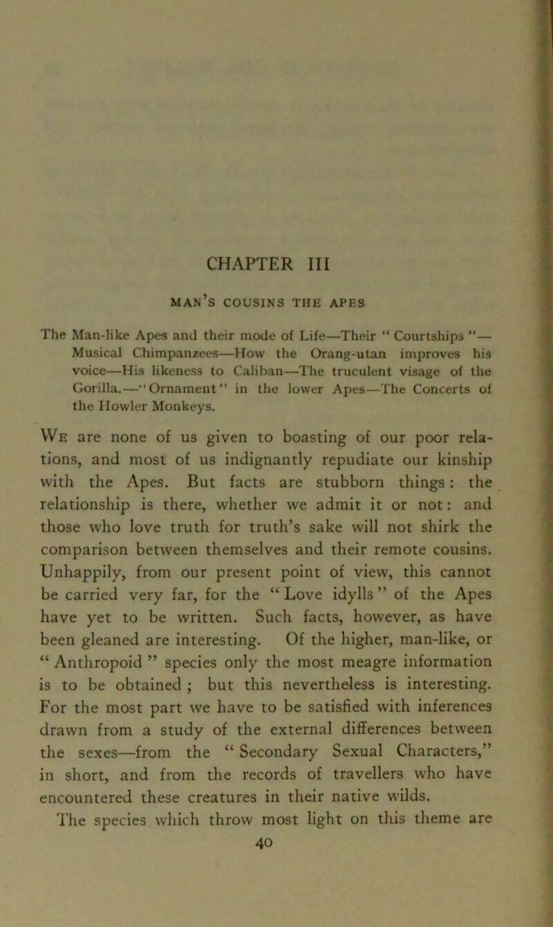 CHAPTER III man’s cousins the apes The Man-like Apes and their mode of Life—Their “ Courtships ”— Musical Chimpanzees—How the Orang-utan improves his voice—His likeness to Caliban—The truculent visage of the Gorilla.—“Ornament” in the lower Apes—The Concerts of the Howler Monkeys. VVe are none of us given to boasting of our poor rela- tions, and most of us indignantly repudiate our kinship with the Apes. But facts are stubborn things: the relationship is there, whether we admit it or not: and those who love truth for truth’s sake will not shirk the comparison between themselves and their remote cousins. Unhappily, from our present point of view, this cannot be carried very far, for the “ Love idylls ” of the Apes have yet to be written. Such facts, however, as have been gleaned are interesting. Of the higher, man-like, or “ Anthropoid ” species only the most meagre information is to be obtained ; but this nevertheless is interesting. For the most part we have to be satisfied with inferences drawn from a study of the external differences between the sexes—from the “ Secondary Sexual Characters,” in short, and from the records of travellers w'ho have encountered these creatures in their native wilds. The species which throw most light on this theme are