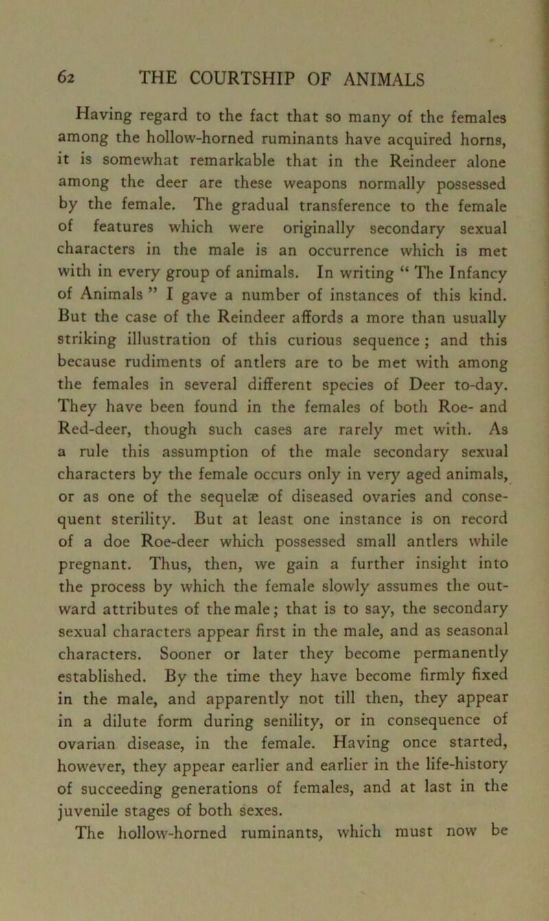 Having regard to the fact that so many of the females among the hollow-horned ruminants have acquired horns, it is somewhat remarkable that in the Reindeer alone among the deer are these weapons normally possessed by the female. The gradual transference to the female of features which were originally secondary sexual characters in the male is an occurrence which is met with in every group of animals. In writing “ The Infancy of Animals ” I gave a number of instances of this kind. But the case of the Reindeer affords a more than usually striking illustration of this curious sequence; and this because rudiments of antlers are to be met with among the females in several different species of Deer to-day. They have been found in the females of both Roe- and Red-deer, though such cases are rarely met with. As a rule this assumption of the male secondary sexual characters by the female occurs only in very aged animals, or as one of the sequelae of diseased ovaries and conse- quent sterility. But at least one instance is on record of a doe Roe-deer which possessed small antlers while pregnant. Thus, then, we gain a further insight into the process by which the female slowly assumes the out- ward attributes of the male; that is to say, the secondary sexual characters appear first in the male, and as seasonal characters. Sooner or later they become permanently established. By the time they have become firmly fixed in the male, and apparently not till then, they appear in a dilute form during senility, or in consequence of ovarian disease, in the female. Having once started, however, they appear earlier and earlier in the life-history of succeeding generations of females, and at last in the juvenile stages of both sexes. The hollow-horned ruminants, which must now be