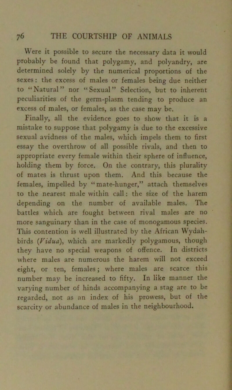 Were it possible to secure the necessary data it would probably be found that polygamy, and polyandry, are determined solely by the numerical proportions of the sexes: the excess of males or females being due neither to “Natural” nor “Sexual” Selection, but to inherent peculiarities of the germ-plasm tending to produce an excess of males, or females, as the case may be. Finally, all the evidence goes to show that it is a mistake to suppose that polygamy is due to the excessive sexual avidness of the males, which impels them to first essay the overthrow of all possible rivals, and then to appropriate every female within their sphere of influence, holding them by force. On the contrary, this plurality of mates is thrust upon them. And this because the females, impelled by “mate-hunger,” attach themselves to the nearest male within call: the size of the harem depending on the number of available males. The battles which are fought between rival males are no more sanguinary than in the case of monogamous species. This contention is well illustrated by the /Vfrican Wydah- birds (Vidua), which are markedly polygamous, though they have no special w’eapons of offence. In districts where males are numerous the harem will not exceed eight, or ten, females; where males are scarce this number may be increased to fifty. In like manner the varying number of hinds accompanying a stag are to be regarded, not as an index of his prowess, but of the scarcity or abundance of males in the neighbourhood.