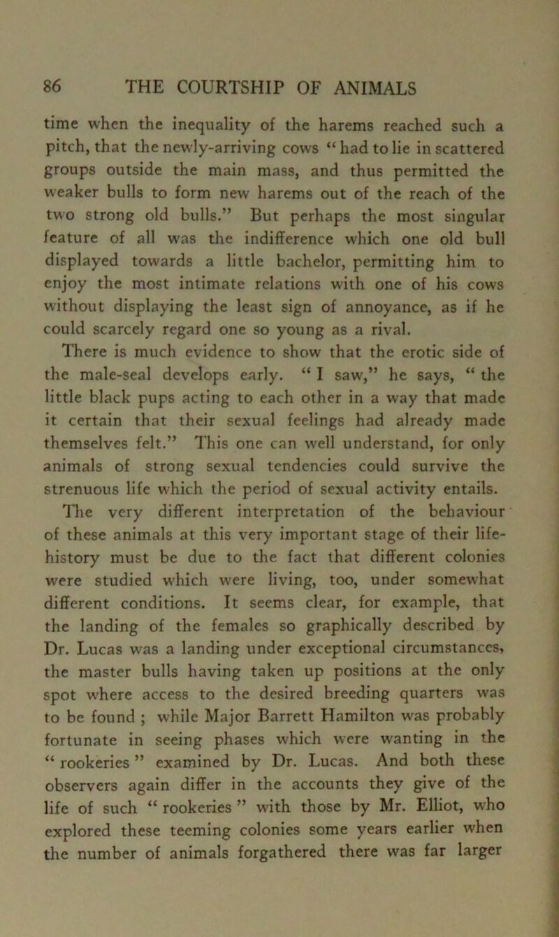 time when the inequality of the harems reached such a pitch, that the newly-arriving cows “ had to lie in scattered groups outside the main mass, and thus permitted the weaker bulls to form new harems out of the reach of the two strong old bulls.” But perhaps the most singular feature of all was the indifference which one old bull displayed towards a little bachelor, permitting him to enjoy the most intimate relations with one of his cows without displaying the least sign of annoyance, as if he could scarcely regard one so young as a rival. There is much evidence to show that the erotic side of the male-seal develops early. “ I saw,” he says, “ the little black pups acting to each other in a way that made it certain that their sexual feelings had already made themselves felt.” This one can well understand, for only animals of strong sexual tendencies could survive the strenuous life which the period of sexual activity entails. llie very different interpretation of the behaviour of these animals at this very important stage of their life- history must be due to the fact that different colonies were studied which were living, too, under somew'hat different conditions. It seems clear, for example, that the landing of the females so graphically described by Dr. Lucas was a landing under exceptional circumstances, the master bulls having taken up positions at the only spot w'here access to the desired breeding quarters was to be found ; while Major Barrett Hamilton was probably fortunate in seeing phases which were wanting in the “ rookeries ” examined by Dr. Lucas. And both these observers again differ in the accounts they give of the life of such “ rookeries ” with those by Mr. Elliot, who explored these teeming colonies some years earlier when the number of animals forgathered there was far larger