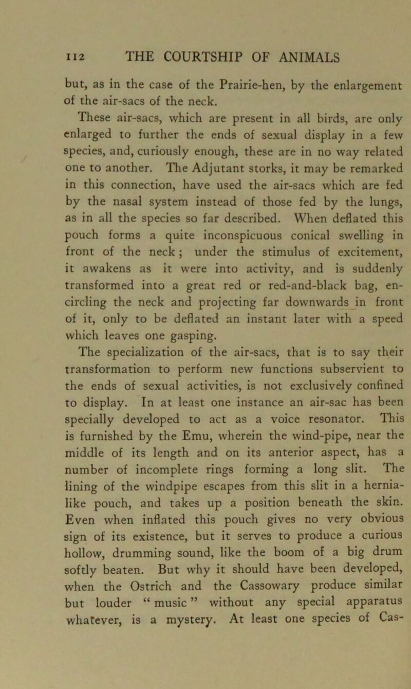 but, as in the case of the Prairie-hen, by the enlargement of the air-sacs of the neck. These air-sacs, which are present in all birds, are only enlarged to further the ends of sexual display in a few species, and, curiously enough, these are in no way related one to another. The Adjutant storks, it may be remarked in this connection, have used the air-sacs which are fed by the nasal system instead of those fed by the lungs, as in all the species so far described. When deflated this pouch forms a quite inconspicuous conical swelling in front of the neck; under the stimulus of excitement, it awakens as it were into activity, and is suddenly transformed into a great red or red-and-black bag, en- circling the neck and projecting far downwards in front of it, only to be deflated an instant later with a speed which leaves one gasping. The specialization of the air-sacs, that is to say their transformation to perform new functions subservient to the ends of sexual activities, is not exclusively confined to display. In at least one instance an air-sac has been specially developed to act as a voice resonator. This is furnished by the Emu, wherein the wind-pipe, near the middle of its length and on its anterior aspect, has a number of incomplete rings forming a long slit. The lining of the windpipe escapes from this slit in a hernia- like pouch, and takes up a position beneath the skin. Even when inflated this pouch gives no very obvious sign of its existence, but it serves to produce a curious hollow, drumming sound, like the boom of a big drum softly beaten. But why it should have been developed, when the Ostrich and the Cassowary produce similar but louder “ music ” without any special apparatus whatever, is a mystery. At least one species of Cas-