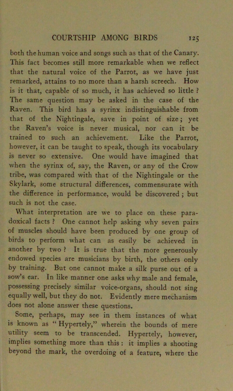 both the human voice and songs such as that of the Canary. This fact becomes still more remarkable when we reflect that the natural voice of the Parrot, as we have just remarked, attains to no more than a harsh screech. How is it that, capable of so much, it has achieved so little ? The same question may be asked in the case of the Raven. This bird has a syrinx indistinguishable from that of the Nightingale, save in point of size; yet the Raven’s voice is never musical, nor can it be trained to such an achievement. Like the Parrot, however, it can be taught to speak, though its vocabulary is never so extensive. One would have imagined that when the syrinx of, say, the Raven, or any of the Crow tribe, was compared with that of the Nightingale or the Skylark, some structural differences, commensurate with the difference in performance, would be discovered ; but such is not the case. What interpretation are we to place on these para- doxical facts ? One cannot help asking why seven pairs of muscles should have been produced by one group of birds to perform what can as easily be achieved in another by two ? It is true that the more generously endowed species are musicians by birth, the others only by training. But one cannot make a silk purse out of a sow’s ear. In like manner one asks why male and female, possessing precisely similar voice-organs, should not sing equally well, but they do not. Evidently mere mechanism does not alone answer these questions. Some, perhaps, may see in them instances of what is known as “ Hypertely,” wherein the bounds of mere utility seem to be transcended. Hypertely, however, implies something more than this : it implies a shooting beyond the mark, the overdoing of a feature, where the