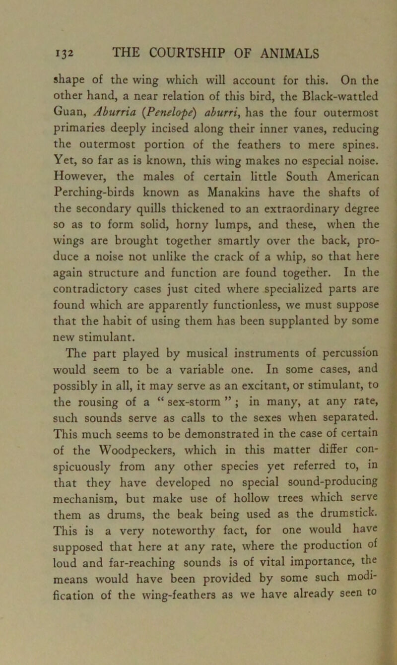 shape of the wing which will account for this. On the other hand, a near relation of this bird, the Black-wattled Guan, Aburria {Penelope) aburri, has the four outermost primaries deeply incised along their inner vanes, reducing the outermost portion of the feathers to mere spines. Yet, so far as is known, this wing makes no especial noise. However, the males of certain little South American Perching-birds known as Manakins have the shafts of the secondary quills thickened to an extraordinary degree so as to form solid, horny lumps, and these, when the wings are brought together smartly over the back, pro- duce a noise not unlike the crack of a whip, so that here again structure and function are found together. In the contradictory cases just cited where specialized parts are found which are apparently functionless, we must suppose that the habit of using them has been supplanted by some new stimulant. The part played by musical instruments of percussion would seem to be a variable one. In some cases, and possibly in all, it may serve as an excitant, or stimulant, to the rousing of a “ sex-storm ” ; in many, at any rate, such sounds serve as calls to the sexes when separated. This much seems to be demonstrated in the case of certain of the Woodpeckers, which in this matter differ con- spicuously from any other species yet referred to, in that they have developed no special sound-producing mechanism, but make use of hollow trees which serve them as drums, the beak being used as the drumstick. This is a very noteworthy fact, for one would have supposed that here at any rate, where the production of loud and far-reaching sounds is of vital importance, the means would have been provided by some such modi- fication of the wing-feathers as we have already seen to