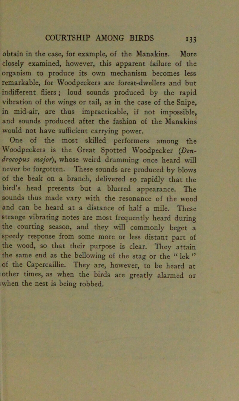 obtain in the case, for example, of the Manakins. More closely examined, however, this apparent failure of the organism to produce its own mechanism becomes less remarkable, for Woodpeckers are forest-dwellers and but indifferent fliers; loud sounds produced by the rapid vibration of the wings or tail, as in the case of the Snipe, in mid-air, are thus impracticable, if not impossible, and sounds produced after the fashion of the Manakins would not have sufficient carrying power. One of the most skilled performers among the Woodpeckers is the Great Spotted Woodpecker {Den- drocopus major), whose weird drumming once heard will never be forgotten. These sounds are produced by blows of the beak on a branch, delivered so rapidly that the bird’s head presents but a blurred appearance. The sounds thus made vary with the resonance of the wood and can be heard at a distance of half a mile. These strange vibrating notes are most frequently heard during the courting season, and they will commonly beget a speedy response from some more or less distant part of the wood, so that their purpose is clear. They attain the same end as the bellowing of the stag or the “ lek ” of the Capercaillie. They are, however, to be heard at other times, as when the birds are greatly alarmed or iwhen the nest is being robbed.