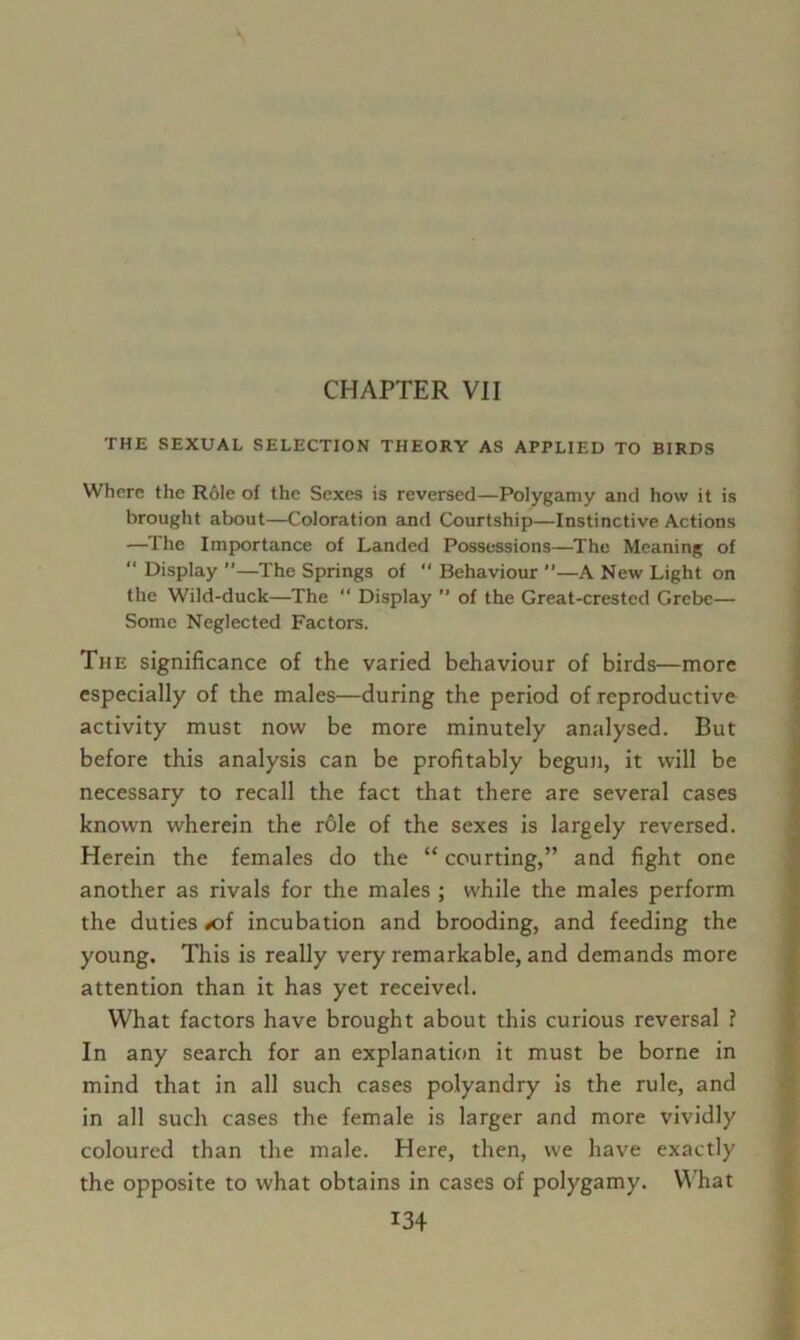 CHAPTER VII THE SEXUAL SELECTION THEORY AS APPLIED TO BIRDS Where the Role of the Sexes is reversed—Polygamy and how it is brought about—Coloration and Courtship—Instinctive Actions —The Importance of Landed Possessions—The Meaning of  Display ”—The Springs of  Behaviour ”—A New Light on the Wild-duck—The  Display ” of the Great-crested Grebe— Some Neglected Factors. The significance of the varied behaviour of birds—more especially of the males—during the period of reproductive activity must now be more minutely analysed. But before this analysis can be profitably begun, it will be necessary to recall the fact that there are several cases known wherein the role of the sexes is largely reversed. Herein the females do the “ courting,” and fight one another as rivals for the males ; while the males perform the duties #of incubation and brooding, and feeding the young. This is really very remarkable, and demands more attention than it has yet received. What factors have brought about this curious reversal ? In any search for an explanation it must be borne in mind that in all such cases polyandry is the rule, and in all such cases the female is larger and more vividly coloured than the male. Here, then, we have exactly the opposite to what obtains in cases of polygamy. What