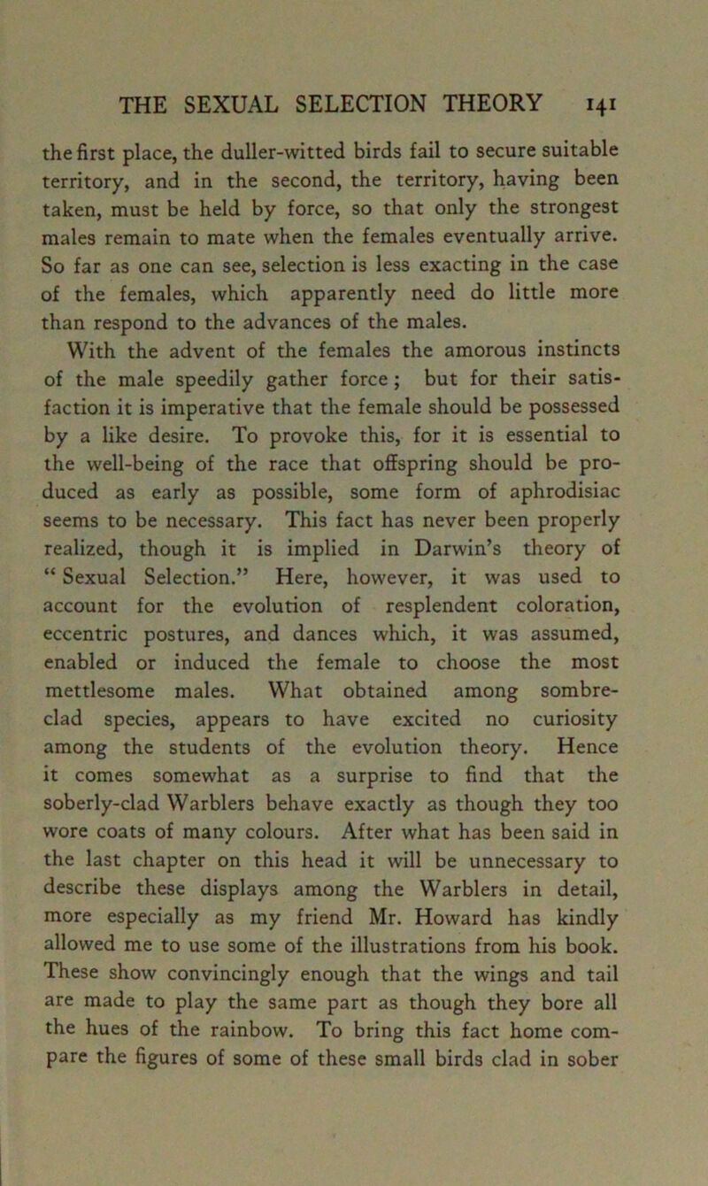 the first place, the duller-witted birds fail to secure suitable territory, and in the second, the territory, having been taken, must be held by force, so that only the strongest males remain to mate when the females eventually arrive. So far as one can see, selection is less exacting in the case of the females, which apparently need do little more than respond to the advances of the males. With the advent of the females the amorous instincts of the male speedily gather force; but for their satis- faction it is imperative that the female should be possessed by a like desire. To provoke this, for it is essential to the well-being of the race that offspring should be pro- duced as early as possible, some form of aphrodisiac seems to be necessary. This fact has never been properly realized, though it is implied in Darwin’s theory of “ Sexual Selection.” Here, however, it was used to account for the evolution of resplendent coloration, eccentric postures, and dances which, it was assumed, enabled or induced the female to choose the most mettlesome males. What obtained among sombre- dad species, appears to have excited no curiosity among the students of the evolution theory. Hence it comes somewhat as a surprise to find that the soberly-clad Warblers behave exactly as though they too wore coats of many colours. After what has been said in the last chapter on this head it will be unnecessary to describe these displays among the Warblers in detail, more especially as my friend Mr. Howard has kindly allowed me to use some of the illustrations from his book. These show convincingly enough that the wings and tail are made to play the same part as though they bore all the hues of the rainbow. To bring this fact home com- pare the figures of some of these small birds clad in sober