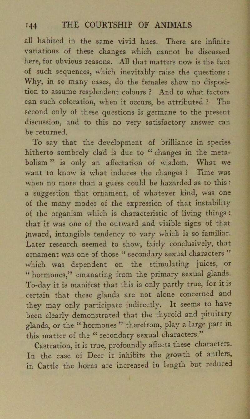 all habited in the same vivid hues. There are infinite variations of these changes which cannot be discussed here, for obvious reasons. All that matters now is the fact of such sequences, which inevitably raise the questions : Why, in so many cases, do the females show no disposi- tion to assume resplendent colours ? And to what factors can such coloration, when it occurs, be attributed ? The second only of these questions is germane to the present discussion, and to this no very satisfactory answer can be returned. To say that the development of brilliance in species hitherto sombrely clad is due to “ changes in the meta- bolism ” is only an affectation of wisdom. What we want to know is what induces the changes ? Time was when no more than a guess could be hazarded as to this: a suggestion that ornament, of whatever kind, was one of the many modes of the expression of that instability of the organism which is characteristic of living things that it was one of the outward and visible signs of that inward, intangible tendency to vary which is so familiar. Later research seemed to show, fairly conclusively, that ornament was one of those “ secondary sexual characters ” which was dependent on the stimulating juices, or “ hormones,” emanating from the primary sexual glands. To-day it is manifest that this is only partly true, for it is certain that these glands are not alone concerned and they may only participate indirectly. It seems to have been clearly demonstrated that the thyroid and pituitary glands, or the “ hormones ” therefrom, play a large part in this matter of the “ secondary sexual characters.” Castration, it is true, profoundly affects these characters. In the case of Deer it inhibits the growth of antlers, in Cattle the horns are increased in length but reduced