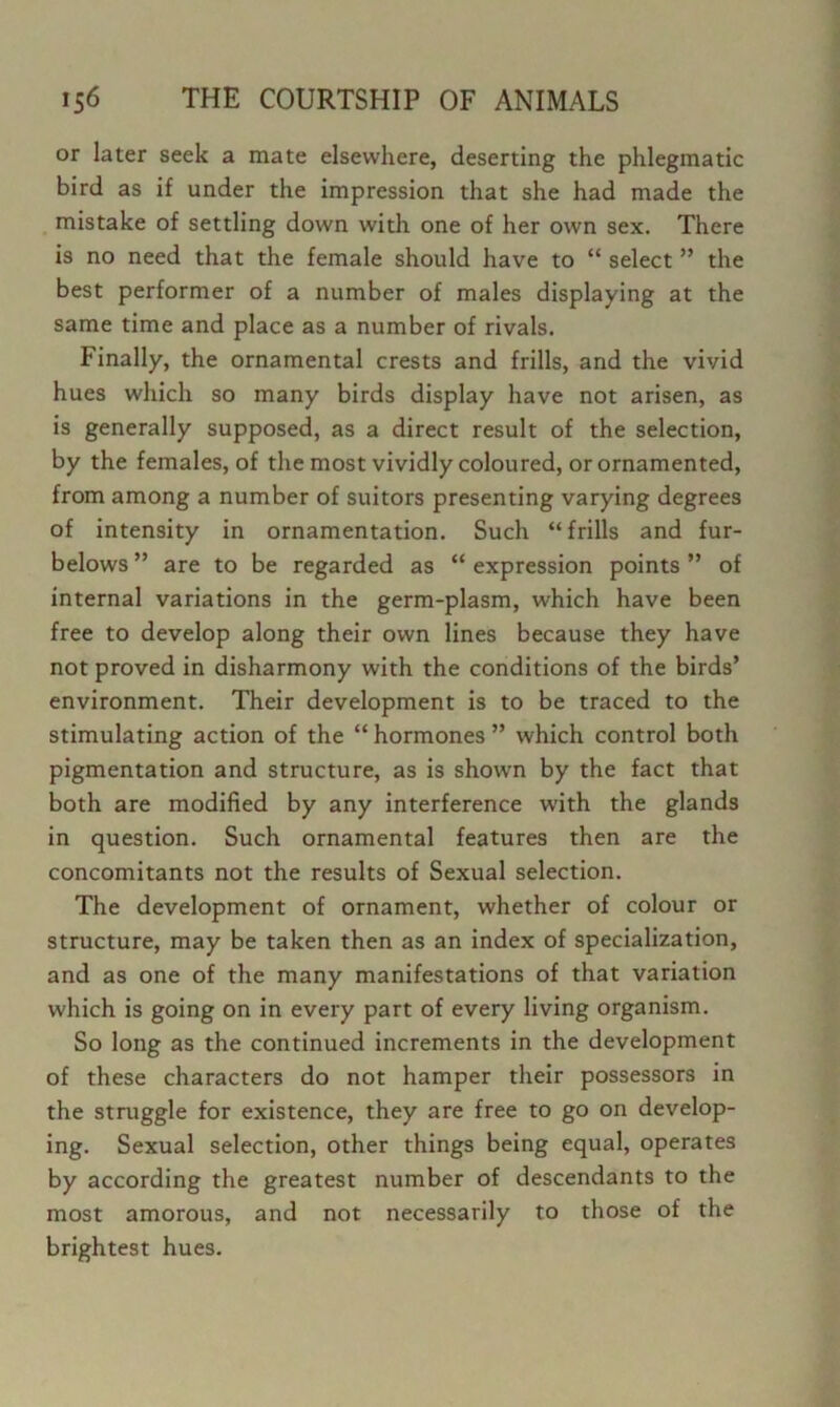 or later seek a mate elsewhere, deserting the phlegmatic bird as if under the impression that she had made the mistake of settling down with one of her own sex. There is no need that the female should have to “ select ” the best performer of a number of males displaying at the same time and place as a number of rivals. Finally, the ornamental crests and frills, and the vivid hues which so many birds display have not arisen, as is generally supposed, as a direct result of the selection, by the females, of the most vividly coloured, or ornamented, from among a number of suitors presenting varying degrees of intensity in ornamentation. Such “frills and fur- belows ” are to be regarded as “ expression points ” of internal variations in the germ-plasm, which have been free to develop along their own lines because they have not proved in disharmony with the conditions of the birds’ environment. Their development is to be traced to the stimulating action of the “ hormones ” which control both pigmentation and structure, as is shown by the fact that both are modified by any interference with the glands in question. Such ornamental features then are the concomitants not the results of Sexual selection. The development of ornament, whether of colour or structure, may be taken then as an index of specialization, and as one of the many manifestations of that variation which is going on in every part of every living organism. So long as the continued increments in the development of these characters do not hamper their possessors in the struggle for existence, they are free to go on develop- ing. Sexual selection, other things being equal, operates by according the greatest number of descendants to the most amorous, and not necessarily to those of the brightest hues.