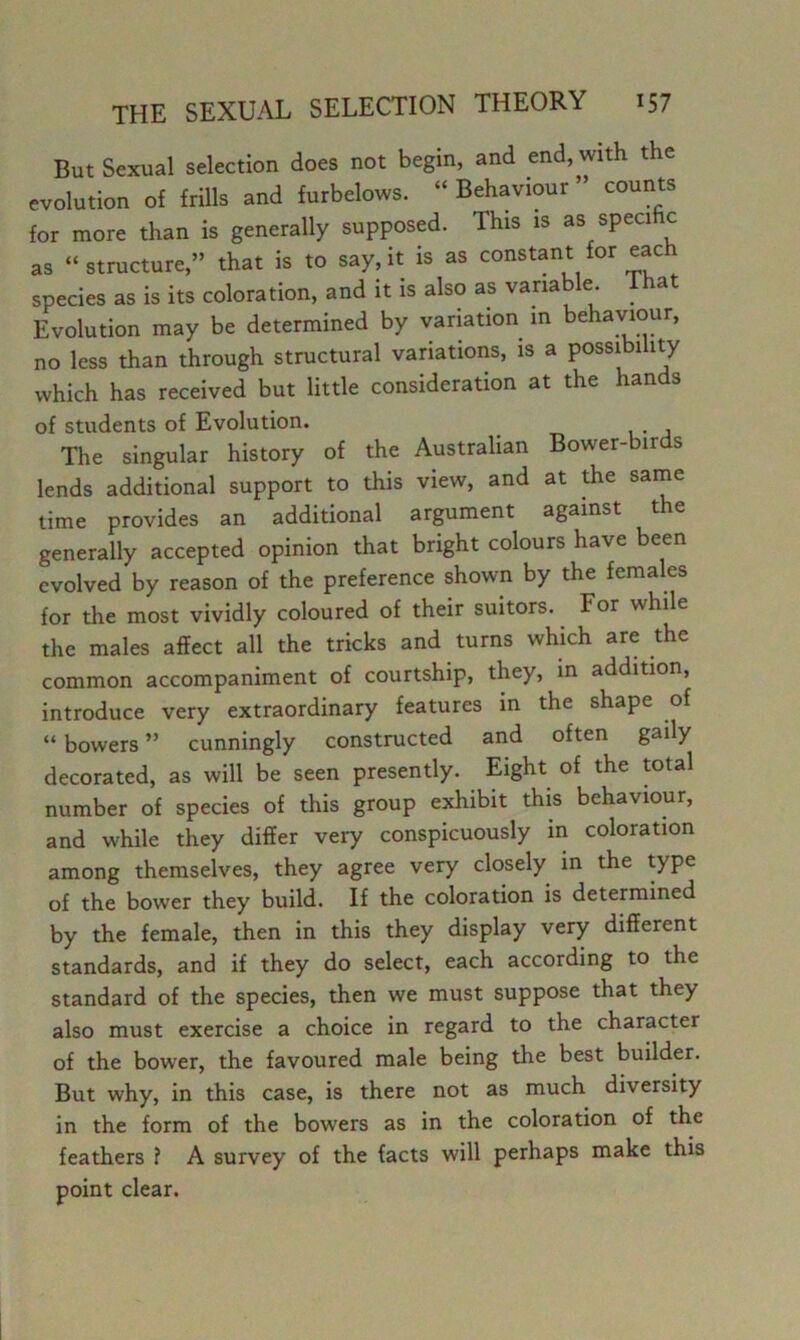 But Sexual selection does not begin, and end, with the evolution of frills and furbelows. “ Behaviour ” counts for more than is generally supposed. This is as specific as “structure,” that is to say,it is as constant for each species as is its coloration, and it is also as variab e. ^ a Evolution may be determined by variation in behaviour, no less than through structural variations, is a possibility which has received but little consideration at the hands of students of Evolution. The singular history of the Australian Bower-birds lends additional support to this view, and at die sarne time provides an additional argument against the generally accepted opinion that bright colours have been evolved by reason of the preference shown by the females for the most vividly coloured of their suitors. For while the males affect all the tricks and turns which are the common accompaniment of courtship, they, in addition, introduce very extraordinary features in the shape of “ bowers ” cunningly constructed and often gaily decorated, as will be seen presently. Eight of the total number of species of this group exhibit this behaviour, and while they differ very conspicuously in coloration among themselves, they agree very closely in the type of the bower they build. If the coloration is determined by the female, then in this they display very different standards, and if they do select, each according to the standard of the species, then we must suppose that they also must exercise a choice in regard to the character of the bower, the favoured male being the best builder. But why, in this case, is there not as much diversity in the form of the bowers as in the coloration of the feathers ? A survey of the facts will perhaps make this point clear.