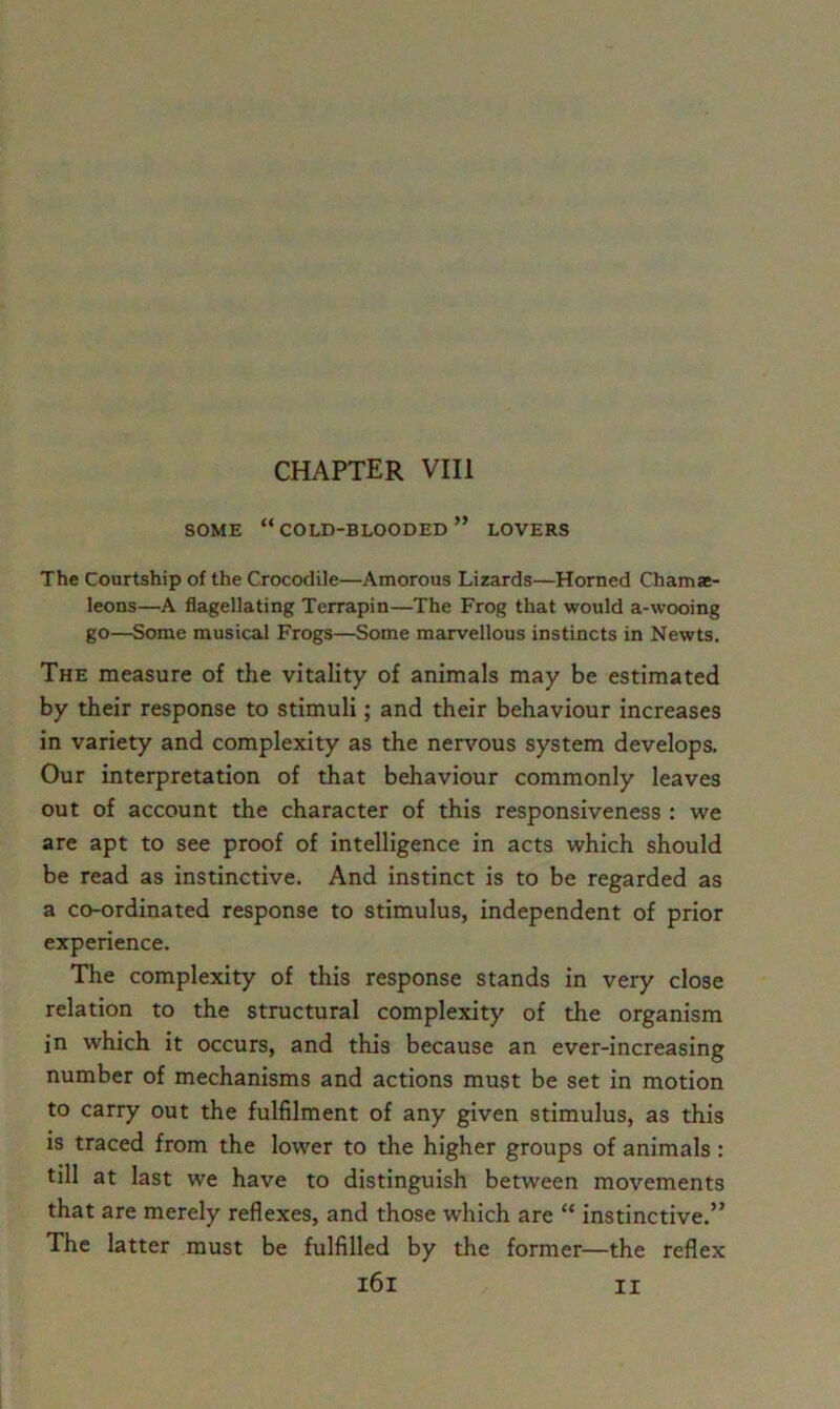 chapter VIII SOME “cold-blooded” LOVERS The Courtship of the Crocodile—Amorous Lizards—Horned Chama- leons—A flagellating Terrapin—The Frog that would a-wooing go—Some musical Frogs—Some marvellous instincts in Newts. The measure of the vitality of animals may be estimated by their response to stimuli; and their behaviour increases in variety and complexity as the nervous system develops. Our interpretation of that behaviour commonly leaves out of account the character of this responsiveness : we are apt to see proof of intelligence in acts which should be read as instinctive. And instinct is to be regarded as a co-ordinated response to stimulus, independent of prior experience. The complexity of this response stands in very close relation to the structural complexity of the organism in which it occurs, and this because an ever-increasing number of mechanisms and actions must be set in motion to carry out the fulfilment of any given stimulus, as this is traced from the lower to the higher groups of animals: till at last we have to distinguish between movements that are merely reflexes, and those which are “ instinctive.” The latter must be fulfilled by the former—the reflex i6i II