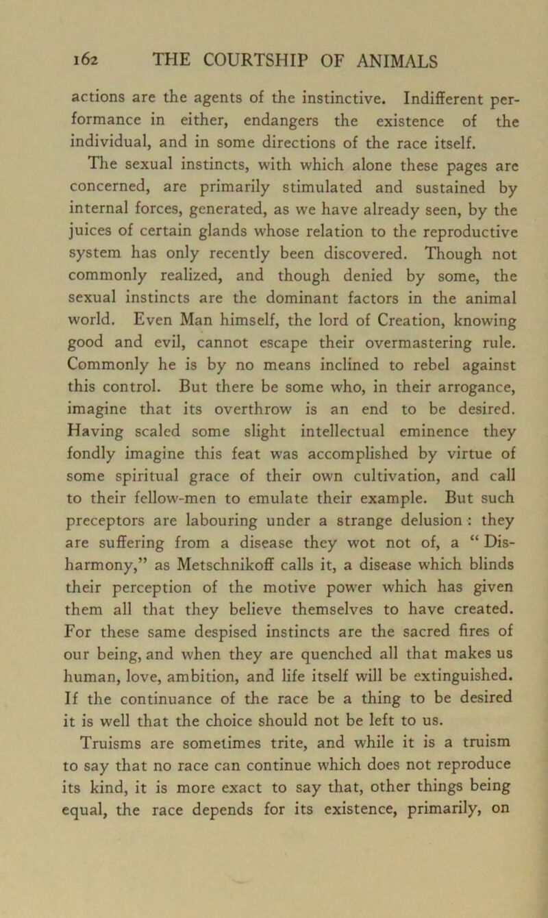 actions are the agents of the instinctive. Indifferent per- formance in either, endangers the existence of the individual, and in some directions of the race itself. Tlie sexual instincts, with which alone these pages are concerned, are primarily stimulated and sustained by internal forces, generated, as we have already seen, by the juices of certain glands whose relation to the reproductive system has only recently been discovered. Though not commonly realized, and though denied by some, the sexual instincts are the dominant factors in the animal world. Even Man himself, the lord of Creation, knowing good and evil, cannot escape their overmastering rule. Commonly he is by no means inclined to rebel against this control. But there be some who, in their arrogance, imagine that its overthrow is an end to be desired. Having scaled some slight intellectual eminence they fondly imagine this feat was accomplished by virtue of some spiritual grace of their own cultivation, and call to their fellow-men to emulate their example. But such preceptors are labouring under a strange delusion : they are suffering from a disease they wot not of, a “ Dis- harmony,” as Metschnikoff calls it, a disease which blinds their perception of the motive power which has given them all that they believe themselves to have created. For these same despised instincts are the sacred fires of our being, and when they are quenched all that makes us human, love, ambition, and life itself will be extinguished. If the continuance of the race be a thing to be desired it is well that the choice should not be left to us. Truisms are sometimes trite, and while it is a truism to say that no race can continue which does not reproduce its kind, it is more exact to say that, other things being equal, the race depends for its existence, primarily, on
