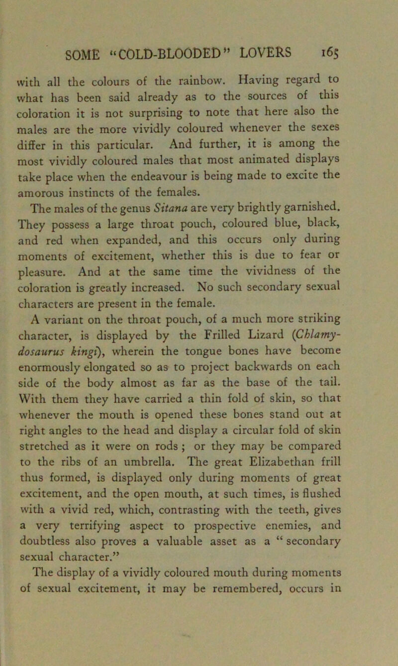 with all the colours of the rainbow. Having regard to what has been said already as to the sources of this coloration it is not surprising to note that here also the males are the more vividly coloured whenever the sexes differ in this particular. And further, it is among the most vividly coloured males that most animated displays take place when the endeavour is being made to excite the amorous instincts of the females. The males of the genus Sitana are very brightly garnished. They possess a large throat pouch, coloured blue, black, and red when expanded, and this occurs only during moments of excitement, whether this is due to fear or pleasure. And at the same time the vividness of the coloration is greatly increased. No such secondary sexual characters are present in the female. A variant on the throat pouch, of a much more striking character, is displayed by the Frilled Lizard (Chlamy- dosaurus kingt), wherein the tongue bones have become enormously elongated so as to project backwards on each side of the body almost as far as the base of the tail. With them they have carried a thin fold of skin, so that whenever the mouth is opened these bones stand out at right angles to the head and display a circular fold of skin stretched as it were on rods ; or they may be compared to the ribs of an umbrella. The great Elizabethan frill thus formed, is displayed only during moments of great excitement, and the open mouth, at such times, is flushed with a vivid red, which, contrasting with the teeth, gives a very terrifying aspect to prospective enemies, and doubtless also proves a valuable asset as a “ secondary sexual character.” The display of a vividly coloured mouth during moments of sexual excitement, it may be remembered, occurs in