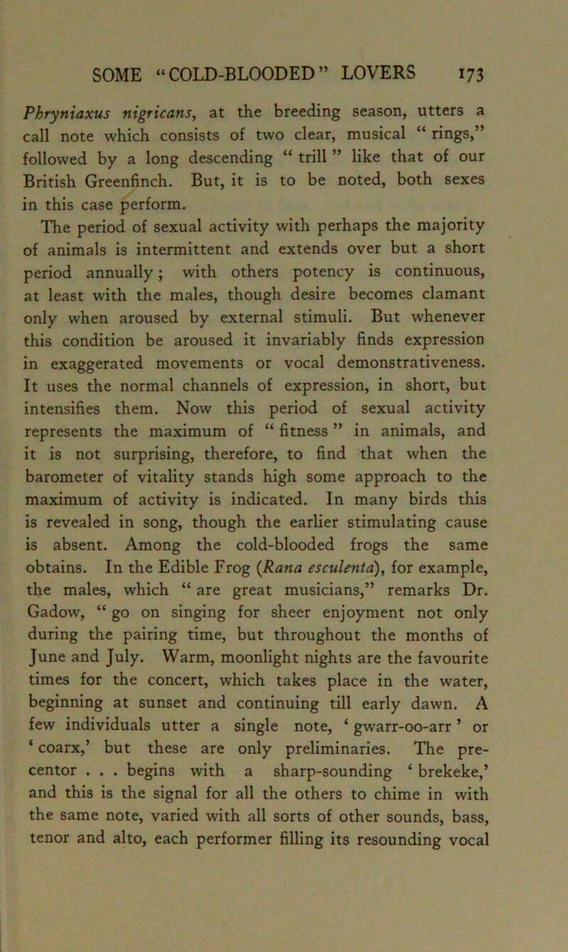 Phryniaxus nigricans, at the breeding season, utters a call note which consists of two clear, musical “ rings,” followed by a long descending “ trill ” like that of our British Greenfinch. But, it is to be noted, both sexes in this case perform. The period of sexual activity with perhaps the majority of animals is intermittent and extends over but a short period annually; with others potency is continuous, at least with the males, though desire becomes clamant only when aroused by external stimuli. But whenever this condition be aroused it invariably finds expression in exaggerated movements or vocal demonstrativeness. It uses the normal channels of expression, in short, but intensifies them. Now this period of sexual activity represents the maximum of “ fitness ” in animals, and it is not surprising, therefore, to find that when the barometer of vitality stands high some approach to the maximum of activity is indicated. In many birds this is revealed in song, though the earlier stimulating cause is absent. Among the cold-blooded frogs the same obtains. In the Edible Frog {Rana esculenta), for example, the males, which “ are great musicians,” remarks Dr. Gadow, “ go on singing for sheer enjoyment not only during the pairing time, but throughout the months of June and July. Warm, moonlight nights are the favourite times for the concert, which takes place in the water, beginning at sunset and continuing till early dawn. A few individuals utter a single note, ‘ gwarr-oo-arr ’ or ‘ coarx,’ but these are only preliminaries. The pre- centor . . . begins with a sharp-sounding ‘ brekeke,’ and this is the signal for all the others to chime in with the same note, varied with all sorts of other sounds, bass, tenor and alto, each performer filling its resounding vocal