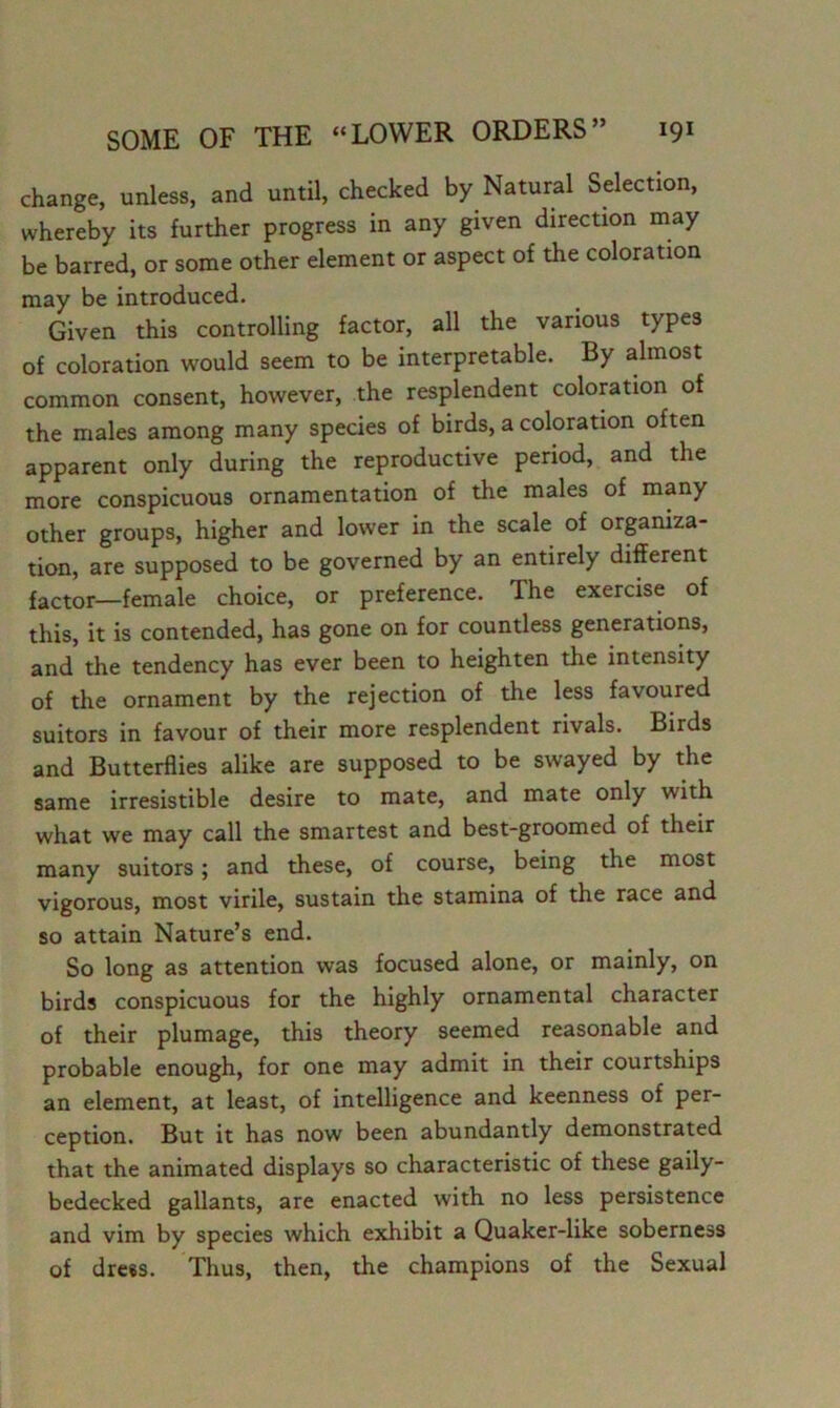 change, unless, and until, checked by Natural Selection, whereby its further progress in any given direction may be barred, or some other element or aspect of the coloration may be introduced. Given this controlling factor, all the various types of coloration would seem to be interpretable. By almost common consent, however, the resplendent coloration of the males among many species of birds, a coloration often apparent only during the reproductive period, and the more conspicuous ornamentation of the males of many other groups, higher and lower in the scale of orpniza- tion, are supposed to be governed by an entirely different factor—female choice, or preference. The exercise of this, it is contended, has gone on for countless generations, and the tendency has ever been to heighten the intensity of the ornament by the rejection of the less favoured suitors in favour of their more resplendent rivals. Birds and Butterflies alike are supposed to be swayed by the same irresistible desire to mate, and mate only with what we may call the smartest and best-groomed of their many suitors; and these, of course, being the most vigorous, most virile, sustain the stamina of the race and so attain Nature’s end. So long as attention was focused alone, or mainly, on birds conspicuous for the highly ornamental character of their plumage, this theory seemed reasonable and probable enough, for one may admit in their courtships an element, at least, of intelligence and keenness of per- ception. But it has now been abundantly demonstrated that the animated displays so characteristic of these gaily- bedecked gallants, are enacted with no less persistence and vim by species which exhibit a Quaker-like soberness of drees. Thus, then, the champions of the Sexual