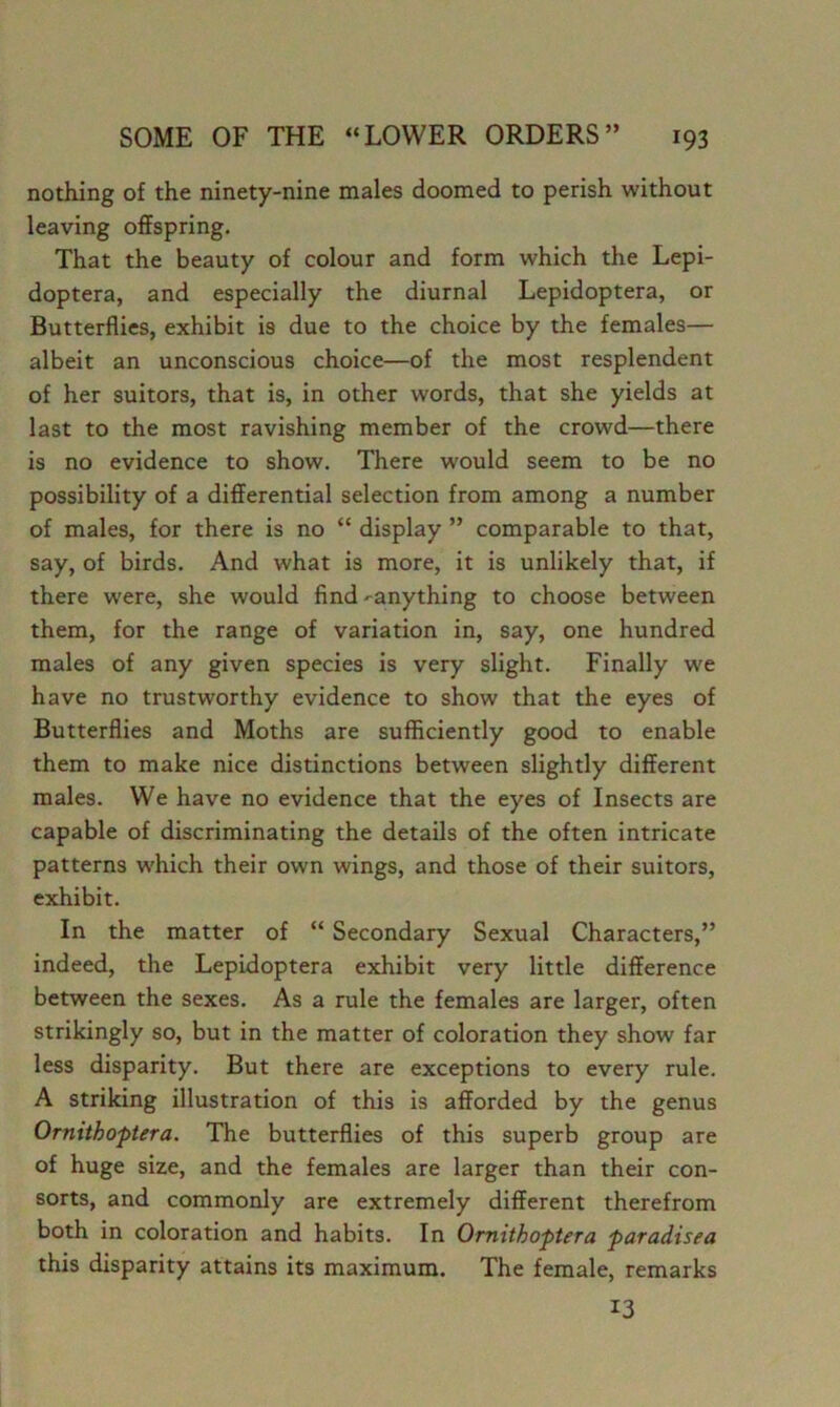 nothing of the ninety-nine males doomed to perish without leaving offspring. That the beauty of colour and form which the Lepi- doptera, and especially the diurnal Lepidoptera, or Butterflies, exhibit is due to the choice by the females— albeit an unconscious choice—of the most resplendent of her suitors, that is, in other words, that she yields at last to the most ravishing member of the crowd—there is no evidence to show. There would seem to be no possibility of a differential selection from among a number of males, for there is no “ display ” comparable to that, say, of birds. And what is more, it is unlikely that, if there were, she would find-^anything to choose between them, for the range of variation in, say, one hundred males of any given species is very slight. Finally we have no trustworthy evidence to show that the eyes of Butterflies and Moths are sufficiently good to enable them to make nice distinctions between slightly different males. We have no evidence that the eyes of Insects are capable of discriminating the details of the often intricate patterns which their own wings, and those of their suitors, exhibit. In the matter of “ Secondary Sexual Characters,” indeed, the Lepidoptera exhibit very little difference between the sexes. As a rule the females are larger, often strikingly so, but in the matter of coloration they show far less disparity. But there are exceptions to every rule. A striking illustration of this is afforded by the genus Ornithoptera. The butterflies of this superb group are of huge size, and the females are larger than their con- sorts, and commonly are extremely different therefrom both in coloration and habits. In Ornithoptera paradisea this disparity attains its maximum. The female, remarks 13