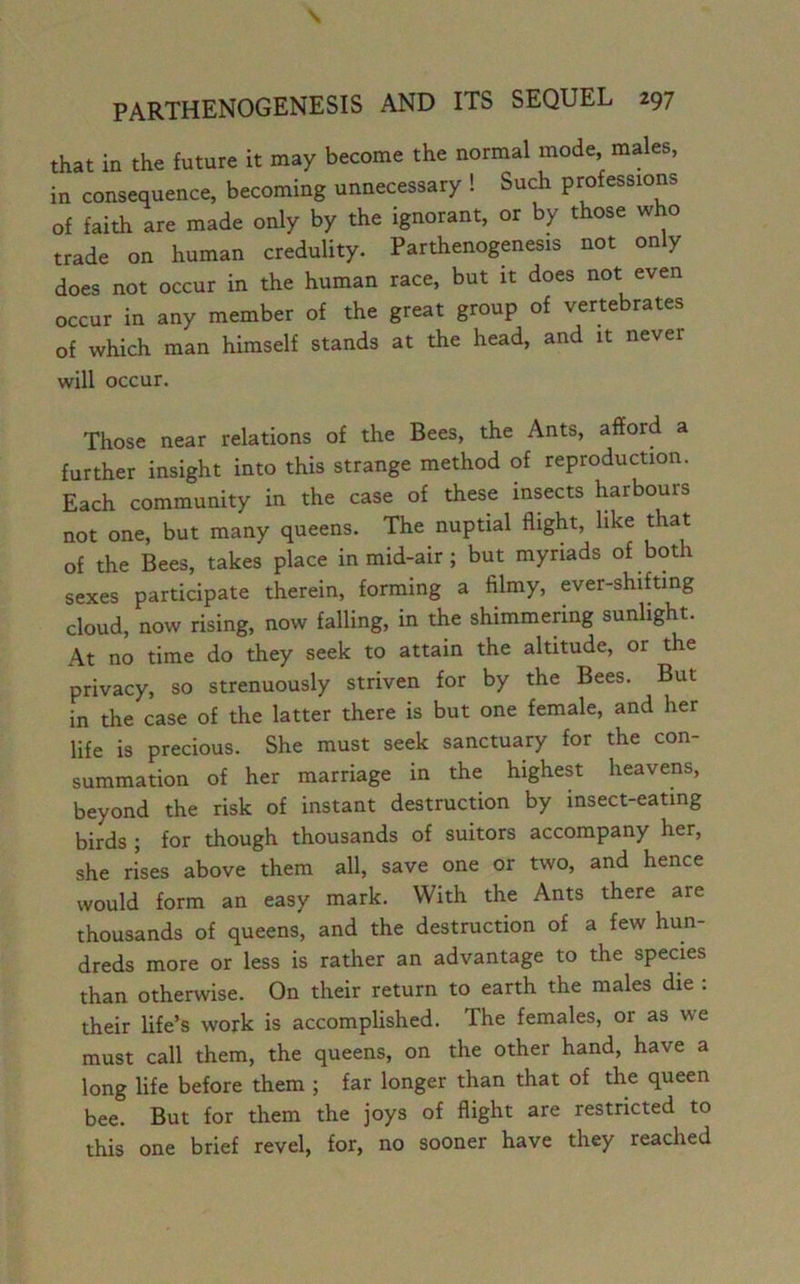 that in the future it may become the normal mode, males, in consequence, becoming unnecessary ! Such professions of faith are made only by the ignorant, or by those who trade on human credulity. Parthenogenesis not only does not occur in the human race, but it does not even occur in any member of the great group of vertebrates of which man himself stands at the head, and it never will occur. Those near relations of the Bees, the Ants, afford a further insight into this strange method of reproduction. Each community in the case of these insects harbours not one, but many queens. The nuptial flight, like that of the Bees, takes place in mid-air ; but myriads of both sexes participate therein, forming a filmy, ever-shifting cloud, now rising, now falling, in the shimmering sunlight. At no time do they seek to attain the altitude, or the privacy, so strenuously striven for by the Bees. But in the case of the latter there is but one female, and her life is precious. She must seek sanctuary for the con- summation of her marriage in the highest heavens, beyond the risk of instant destruction by insect-eating birds ; for though thousands of suitors accompany her, she rises above them all, save one or two, and hence would form an easy mark. With the Ants there are thousands of queens, and the destruction of a few hun- dreds more or less is rather an advantage to the species than otherwise. On their return to earth the males die : their life’s work is accomplished. The females, or as we must call them, the queens, on the other hand, have a long life before them ; far longer than that of the queen bee. But for them the joys of flight are restricted to this one brief revel, for, no sooner have they reached