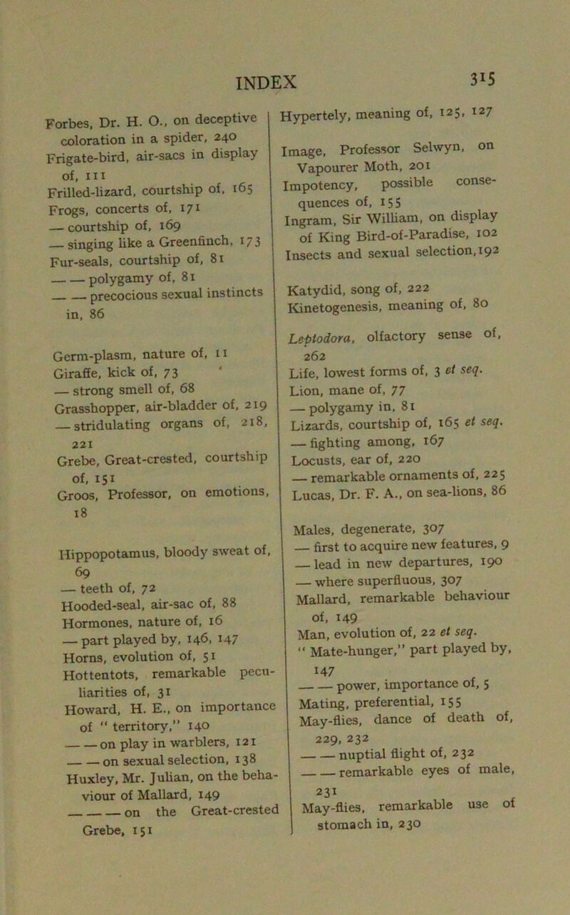 Forbes. Dr. H. O., on deceptive coloration in a spider, 240 Frigate-bird, air-sacs in display of. III Frilled-lizard, courtship of, 165 Frogs, concerts of, 171 — courtship of, 169 singing like a Greenfinch, 173 Fur-seals, courtship of, 81 polygamy of, 81 precocious sexual instincts in, 86 Germ-plasm, nature of, 11 Giraffe, kick of, 73 — strong smell of, 68 Grasshopper, air-bladder of, 219 — stridulating organs of, 218, 221 Grebe, Great-crested, courtship of, 151 Groos, Professor, on emotions, 18 Hippopotamus, bloody sweat of. 69 — teeth of, 72 Hooded-seal, air-sac of, 88 Hormones, nature of, 16 — part played by, 146, 147 Horns, evolution of, 51 Hottentots, remarkable pecu- liarities of, 31 Howard, H. E., on importance of “ territory,” 140 on play in warblers, 121 on sexual selection, 138 Huxley, Mr. Julian, on the beha- viour of Mallard, 149 on the Great-crested Grebe, 151 Hypertely, meaning of, 125, 127 Image, Professor Selwyn, on Vapourer Moth, 201 Impotency, possible conse- quences of, 15s Ingram. Sir WilUam, on display of King Bird-of-Paradise, 102 Insects and sexual selection, 192 Katydid, song of, 222 Kinetogenesis, meaning of, 80 Lepiodora, olfactory sense of, 262 Life, lowest forms of, 3 ct seq. Lion, mane of, 77 — polygamy in. 81 Lizards, courtship of, 165 et seg. — fighting among. 167 Locusts, ear of, 220 remarkable ornaments of, 225 Lucas, Dr. F. A., on sea-lions. 86 Males, degenerate, 307 first to acquire new features, 9 — lead in new departures, 190 — where superfluous, 307 Mallard, remarkable behaviour of. 149 Man, evolution of, 22 et seq.  Mate-hunger,” part played by, 147 power, importance ot, 5 Mating, preferential, 155 May-flies, dance of death of, 229, 232 nuptial flight of, 232 remarkable eyes of male, 231 May-flies, remarkable use ot stomach in, 230