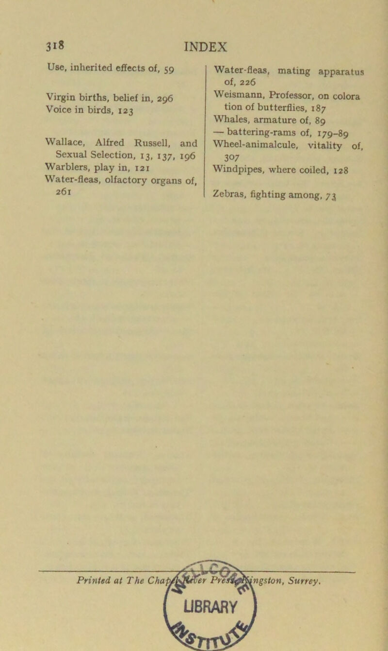 Use, inherited effects of, 59 Virgin births, belief in, 296 Voice in birds, 123 Wallace, Alfred Russell, and Sexual Selection, 13, 137, 196 Warblers, play in, 121 Water-fleas, olfactory organs of, 261 Water-fleas, mating apparatus of, 226 Weismann, Professor, on colora tion of butterflies, 187 Whales, armature of, 89 — battering-rams of, 179-89 Wheel-animalcule, vitality of, 307 Windpipes, where coiled, 128 Zebras, fighting among, 73