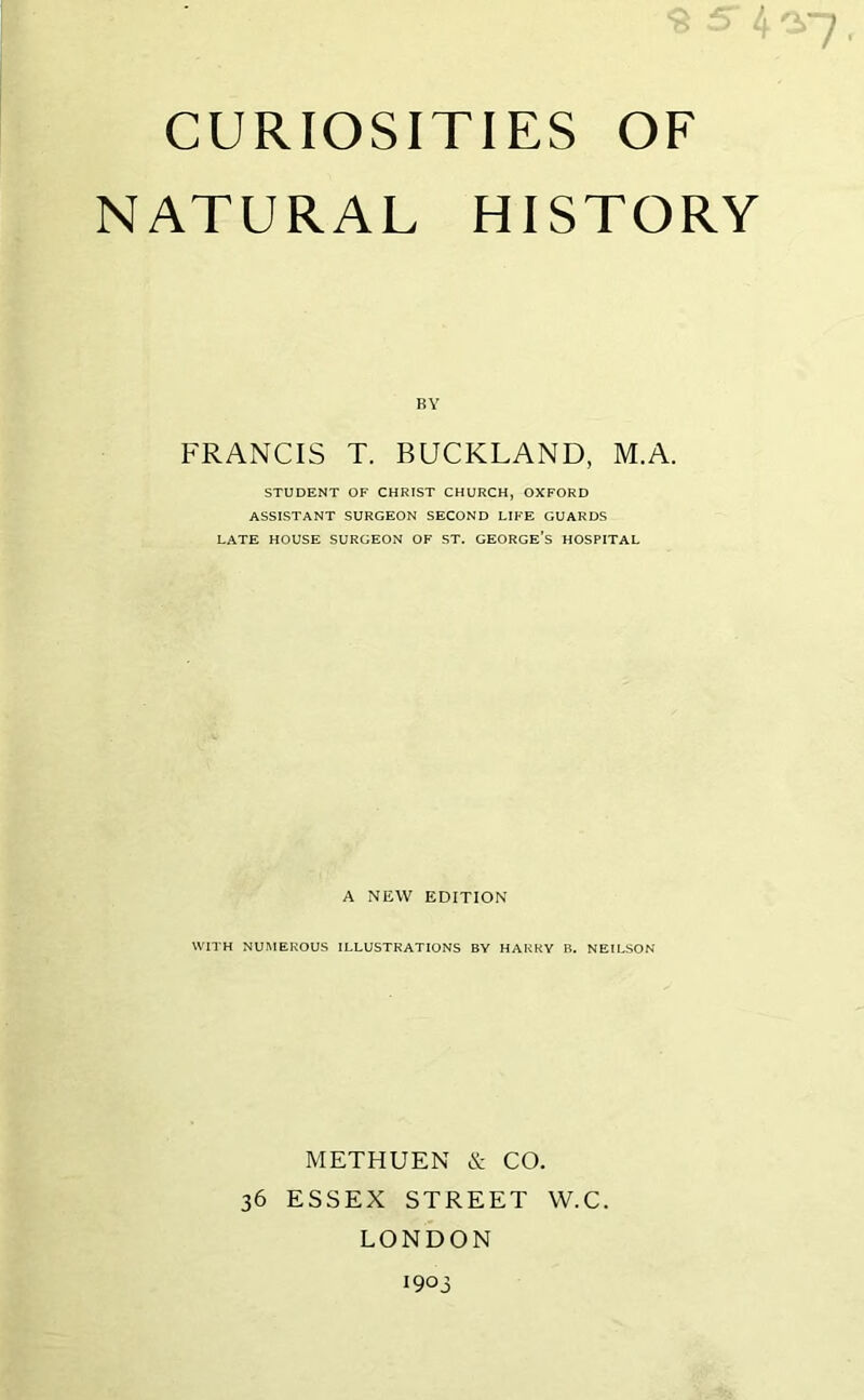 CURIOSITIES OF NATURAL HISTORY BY FRANCIS T. BUCKLAND, M.A. STUDENT OF CHRIST CHURCH, OXFORD ASSISTANT SURGEON SECOND LIFE GUARDS LATE HOUSE SURGEON OF ST. GEORGE’S HOSPITAL A NEW EDITION WITH NUMEROUS ILLUSTRATIONS BY HARRY B. NEILSON METHUEN & CO. 36 ESSEX STREET W.C. LONDON 1903