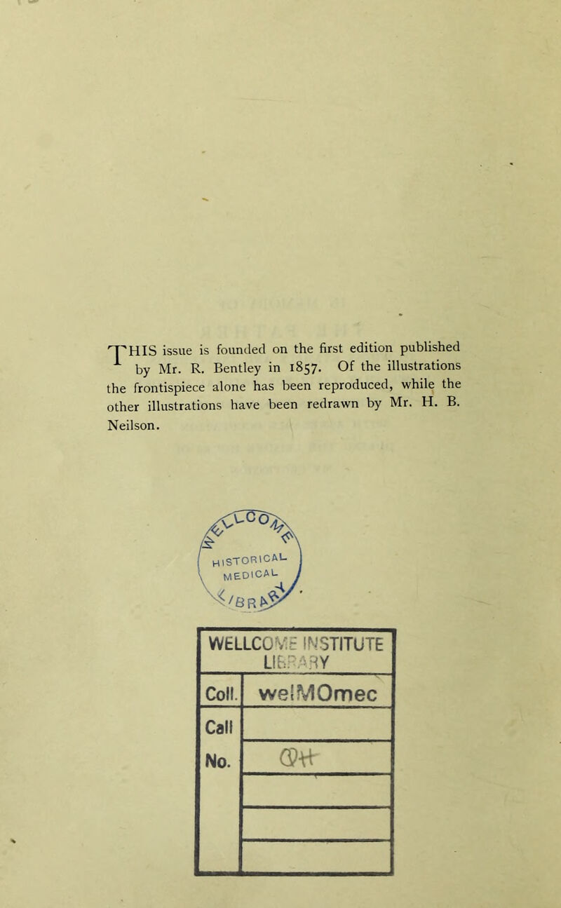 FHIS issue is founded on the first edition published * by Mr. R. Bentley in 1857. Of the illustrations the frontispiece alone has been reproduced, while the other illustrations have been redrawn by Mr. H. B. Neilson. WELLCOME INSTITUTE LIBRARY Coll. welMOmec Call No.